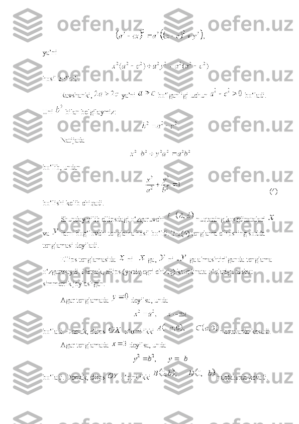  
ya’ni
hosil bo‘ladi. 
Ravshanki,   ya’ni   bo‘lganligi uchun   bo‘ladi. 
Uni   bilan belgilaymiz:
.
Natijada 
 
bo‘lib, undan 
  (4)
bo‘lishi kelib chiqadi. 
Shunday qilib ellipsdagi o‘zgaruvchi   nuqtaning koordinatalari   
va   larni bog‘lovchi tenglama hosil bo‘ldi. Bu (4) tenglama ellipsning sodda 
tenglamasi deyiladi.
Ellips tenglamasida   ni –  ga,   ni –  ga almashtirilganda tenglama 
o‘zgarmaydi. Demak, ellips (yopiq egri chiziq) koordinata o‘qlariga nisbat 
simmetrik joylashgan.
Agar tenglamada   deyilsa, unda 
 
bo‘ladi. Demak, ellips   o‘qini ikki   nuqtalarda kesadi. 
Agar tenglamada 0	x	  deyilsa, unda 	
2 2	,	y b y b	 
 
bo‘ladi. Demak, ellips 	
OY  o‘qini ikki 					0, , 0,	B b D b	  nuqtalarda kesadi.  