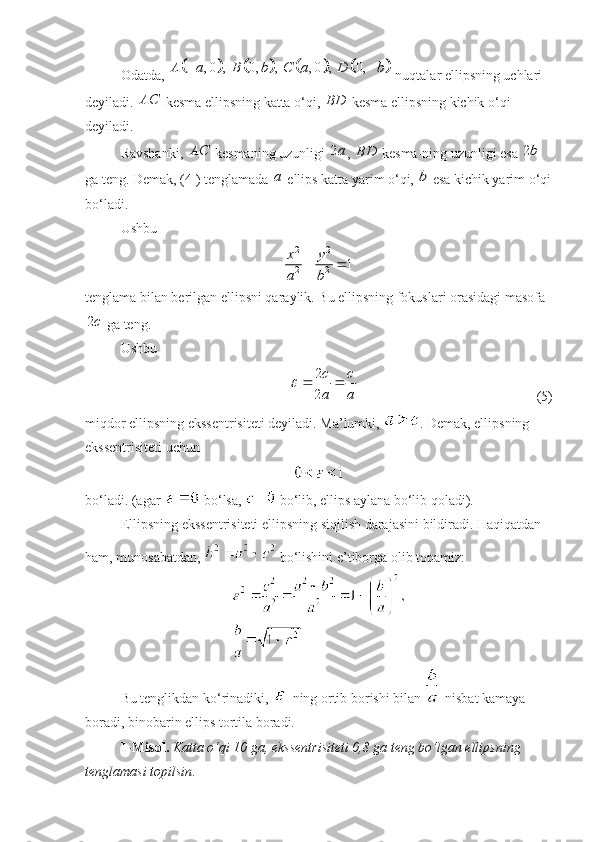 Odatda, 							 , 0 , 0, , , 0 , 0,A a B b C a D b  
 nuqtalar ellipsning uchlari 
deyiladi. 	
AC  kesma ellipsning katta o‘qi,  BD
 kesma ellipsning kichik o‘qi 
deyiladi. 
Ravshanki, 	
AC  kesmaning uzunligi  2 a
,  BD
 kesma-ning uzunligi esa  2 b
 
ga teng. Demak, (4 ) tenglamada  a
 ellips katta yarim o‘qi, 	
b  esa kichik yarim o‘qi
bo‘ladi. 
Ushbu 
2 2
2 2	
1	x y
a b	
 
tenglama bilan berilgan ellipsni qaraylik. Bu ellipsning fokuslari orasidagi masofa	
2c
 ga teng.
Ushbu 	
2
2
c c
a a	
	 
  (5)
miqdor ellipsning ekssentrisiteti deyiladi. Ma’lumki,  . Demak, ellipsning 
ekssentrisiteti uchun
 
bo‘ladi. (agar   bo‘lsa,   bo‘lib, ellips aylana bo‘lib qoladi).
Ellipsning ekssentrisiteti ellipsning siqilish darajasini bildiradi. Haqiqatdan 
ham, munosabatdan,   bo‘lishini e’tiborga olib topamiz:
Bu tenglikdan ko‘rinadiki,   ning ortib borishi bilan   nisbat kamaya 
boradi, binobarin ellips tortila boradi.
1-Misol.   Katta o‘qi 10 ga, eksse n trisiteti 0,8 ga teng bo‘lgan ellipsning 
tenglamasi topilsin .  