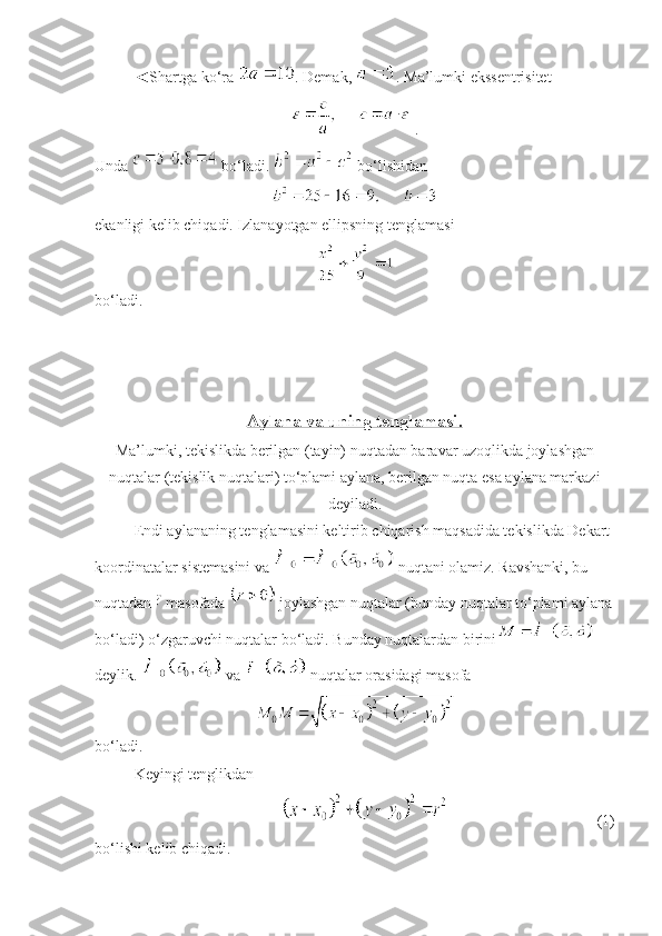 ◄Shartga ko‘ra  . Demak,  . Ma’lumki ekssentrisitet
 .
Unda   bo‘ladi.   bo‘lishidan 
 
ekanligi kelib chiqadi. Izlanayotgan ellipsning tenglamasi
 
bo‘ladi.
Aylana va uning tenglamasi.  
Ma’lumki, tekislikda berilgan (tayin) nuqtadan baravar uzoqlikda joylashgan
nuqtalar (tekislik nuqtalari) to‘plami aylana, berilgan nuqta esa aylana markazi
deyiladi.
Endi aylananing tenglamasini keltirib chiqarish maqsadida tekislikda Dekart 
koordinatalar sistemasini va   nuqtani olamiz. Ravshanki, bu 
nuqtadan   masofada   joylashgan nuqtalar (bunday nuqtalar to‘plami aylana
bo‘ladi) o‘zgaruvchi nuqtalar bo‘ladi. Bunday nuqtalardan birini  
deylik.   va   nuqtalar orasidagi masofa 
 
bo‘ladi. 
Keyingi tenglikdan
  (1)
bo‘lishi kelib chiqadi.  
