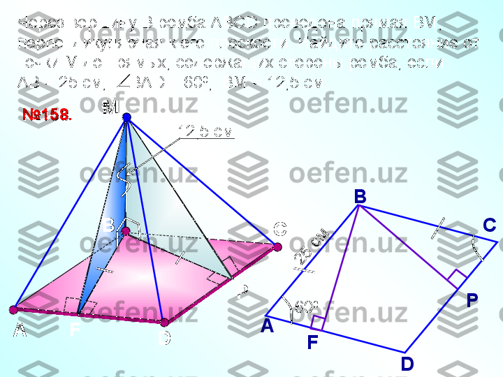 ВМ
А
D№№
1515
88
..
Р С
F А В
С
D Р
FЧерез вершину В ромба АВС D  проведена прямая ВМ, 
перпендикулярная к его плоскости. Найдите расстояние от 
точки М до прямых, содержащих стороны ромба, если 
АВ = 25 см,     ВА D  = 60 0
,  ВМ = 12,5 см.
60 0	
25
 см12,5 см 