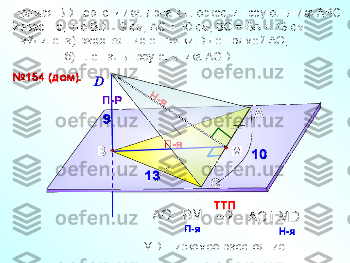 П-я Прямая В D  перпендикулярна к плоскости треугольника АВС. 
Известно, что В D  = 9 см, АС = 10 см, ВС = ВА = 13 см. 
Найдите: а)  расстояние  от точки  D  до прямой АС;
                 б) площадь треугольника АС D.     
А
СВ№№
154 (дом).154 (дом).
DD
П-РП-РН	-я	

TT П    
AC   BAC   B
ММ
      	
П-яП-я
       AC   MD   AC   MD   	
Н-яН-я
      
М D  – искомое расстояние    М99
1010
1313  