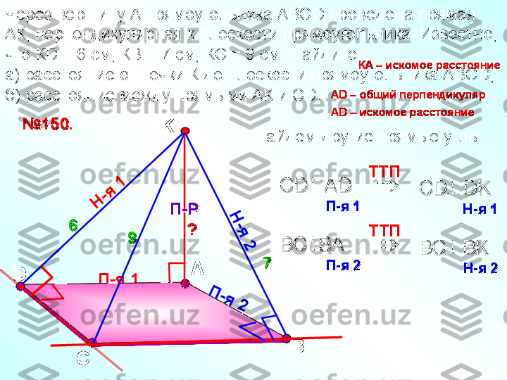 П-я 1D АЧерез вершину А прямоугольника АВС D  проведена прямая 
АК, перпендикулярная к плоскости прямоугольника. Известно, 
что К D  = 6 см, КВ = 7 см, КС = 9 см. Найдите: 
а) расстояние от точки К до плоскости прямоугольника АВС D; 
б) расстояние между прямыми АК и С D.
С ВK
П-РП-РН	
-я	 1	
Н
-я
 2	
П	-я	 2№№
11
5050
..	

TT П    
СС
D   AD   D   AD   	
П-яП-я
 1    1    CD   DK  CD   DK  	
Н-яН-я
 1   1  	

TT П    
BC  BA   BC  BA   	
П-яП-я
 2   2   BC   BK   BC   BK   	
Н-яН-я
 2    2   66
7799 КА – искомое расстояниеКА – искомое расстояние
?? АА
D D 
– общий перпендикуляр– общий перпендикуляр
АА
D –D –
 искомое расстояние искомое расстояние
Найдем другие прямые углы… 