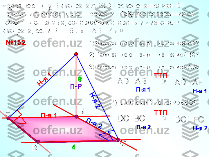 ВЧерез вершину  B  квадрата АВС D  проведена прямая В F , 
перпендикулярная к его плоскости. Найдите расстояния от 
точки  F   до прямых, содержащих стороны и диагонали 
квадрата, если В F  = 8 дм,   АВ = 4 дм. 
D С№№
11
5252
..
44 1) Расстояние от точки  F  до прямой АВ?
2) Расстояние от точки  F  до прямой ВС?F
П-РП-Р   
88 3) Расстояние от точки  F  до прямой А D ?
П-я 1Н	
-я	 1	
 TT П    
АА
D   AB  D   AB  	
П-яП-я
 1    1    AD   AF  AD   AF  	
Н-яН-я
 1   1  	
Н
-я
 2	
П	-я	 2	

TT П    
DC  BC   DC  BC   	
П-яП-я
 2   2   DC   FC   DC   FC   	
Н-яН-я
 2    2   А 4)  …  от точки  F  до прямой  DC ? 