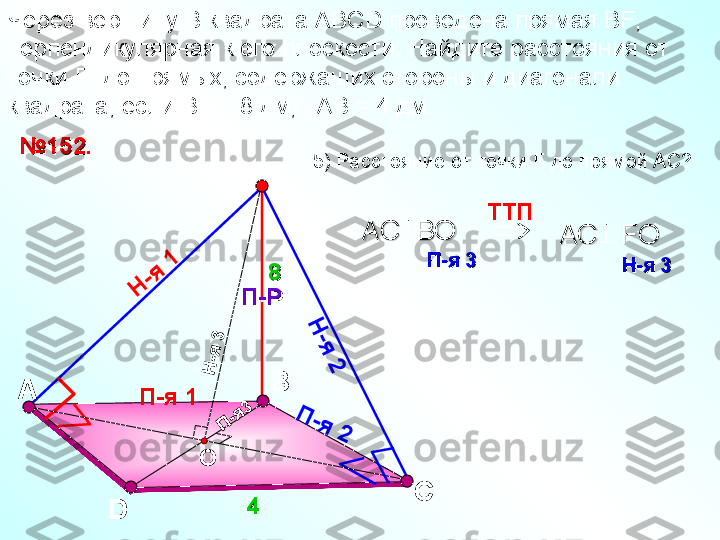 ВЧерез вершину  B  квадрата АВС D  проведена прямая В F , 
перпендикулярная к его плоскости. Найдите расстояния от 
точки  F   до прямых, содержащих стороны и диагонали 
квадрата, если В F  = 8 дм,   АВ = 4 дм. 
D С№№
11
5252
..
44F
П-РП-Р   
88
П-я 1Н	
-я	 1	
Н
-я
 2	
П	-я	 2	
Н
-я
 3
П	-я3
О	
 TT П    
AC  BO   AC  BO   	
П-яП-я
 3   3   AC   FO  AC   FO  	
Н-яН-я
 3    3   5) Расстояние от точки  F  до прямой АС?
А 