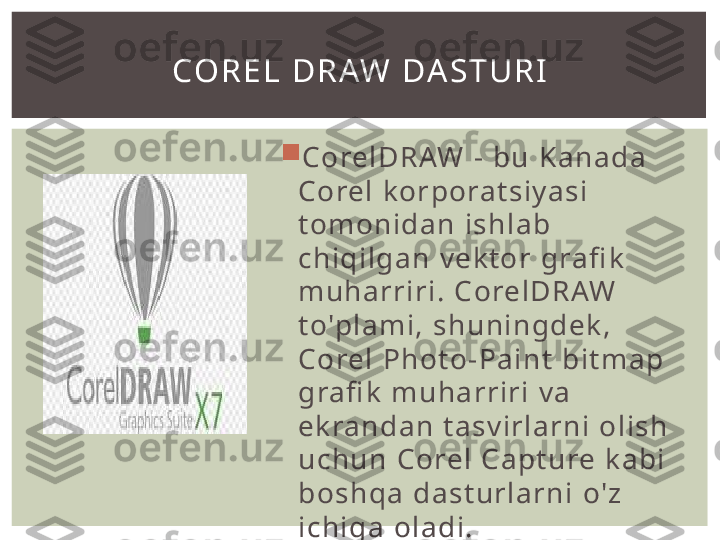 
Co rel D R AW   -   b u   K a n a d a  
Co rel   k o r po ra t s i y a s i  
t o mo n i d a n   i s hl a b 
c h i q i l ga n   vek t o r  gra fi k  
mu h a rri ri .  Co rel D R AW  
t o'p l a m i ,  s h un i n g de k , 
Co rel   P h o to - P a i n t   bi t m a p  
gra fi k   m u ha rri ri   v a  
ek ra n d a n   t a s v i rl a rn i   o l i s h  
u c h u n   Co rel   C a pt u re   k a b i  
bo s h qa   d a s t u rl a rn i   o' z  
i c h i g a   o l a d i .CO R E L   D R AW   DA S T U R I 