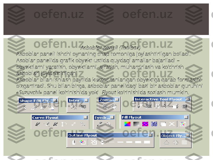 Asboblar paneli (Toolbox)
Asboblar paneli ishchi oynaning chap tomoniga joylashtirilgan bo’ladi. 
Asoblar panelida grafik obyekt ustida quydagi amallar bajariladi – 
obyektlarni yaratish, obyektlarni  ajratish, muharrirlash va ko’chrish 
asboblari joylashtirilgan.
Asboblar bilan ishlash paytida kursor tanlangan obyektga qarab formasini 
o’zgartiradi. Shu bilan birga, asboblar panelidagi bazi bir asboblar guruhini 
«Suzuvchi»  panel ko’rinishida yoki   Flyout  ko’rinishida sozlash mumkin. 