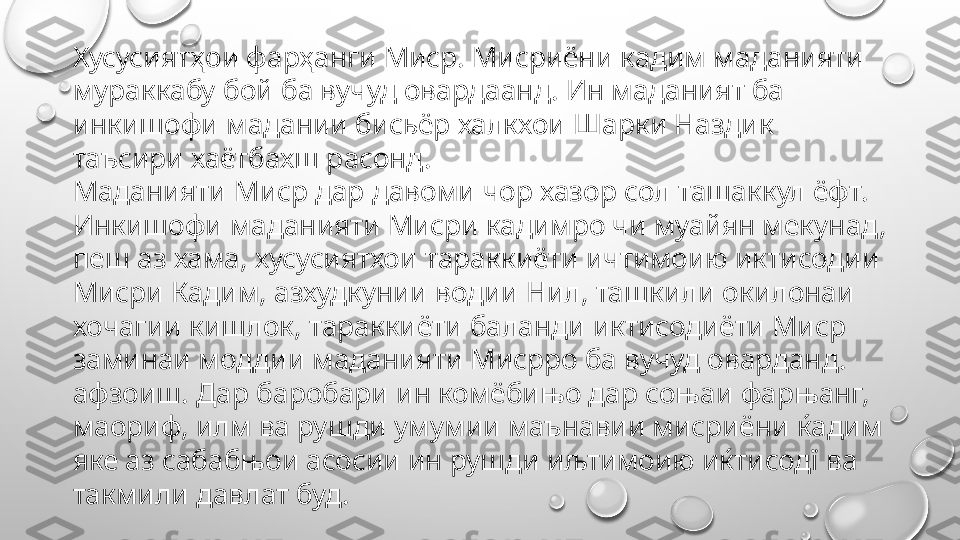 Хусусиятҳои фарҳанги Миср. Мисриёни кадим маданияти 
мураккабу бой ба вучуд овардаанд. Ин маданият ба 
инкишофи мадании бисьёр халкхои Шарки Наздик 
таъсири хаётбахш расонд.
Маданияти Миср дар давоми чор хазор сол ташаккул ёфт. 
Инкишофи маданияти Мисри кадимро чи муайян мекунад, 
пеш аз хама, хусусиятхои тараккиёти ичтимоию иктисодии 
Мисри Кадим, азхудкунии водии Нил, ташкили окилонаи 
хочагии кишлок, тараккиёти баланди иктисодиёти Миср 
заминаи моддии маданияти Мисрро ба вучуд оварданд. 
афзоиш. Дар баробари ин комёбињо дар соњаи фарњанг, 
маориф, илм ва рушди умумии маънавии мисриёни ќадим 
яке аз сабабњои асосии ин рушди иљтимоию иќтисодї ва 
такмили давлат буд. 