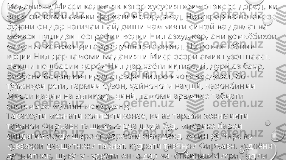 Маданияти Мисри кадим як катор хусусиятхои нотакрор дорад, ки 
онро системаи амики фарханг мегардонад. Нотакрор ва нотакрор 
будани он дар натичаи пайдоиши чамъияти синфй ва давлат ва 
мавкеи пушидаи географии водии Нил азхуд кардани комьёбихои 
мадании халкхои дигарро душвор гардонд. Шароити табиии 
водии Нил дар тамоми маданияти Миср осори амик гузоштааст. 
Нақши пешбарии дарёи Нил дар ҳаёти иқтисодӣ, дурӣ аз баҳр, 
биёбони беҷон, ки гирду атрофи Нилро иҳота кардааст, бо 
тӯфонҳои реги, гармии сӯзон, ҳайвоноти ваҳшӣ, ҷаҳонбинии 
Мисри қадим ва эътиқоди динӣ, тамоми арзишҳо табиати 
системаро муайян мекарданд. .
Тавассути мехнати коллективонае, ки аз тарафи хокимияти 
тавонои Фиръавн ташкил карда шуда буд, мисрихо барои 
зиндагии осуда шароит фарохам оварданд. Аз ин рӯ, тарс аз 
қувваҳои даҳшатноки табиат, қудрати тавонои Фиръавн, худоёни 
даҳшатнок, шукӯҳу қудрати онҳо дар ҷаҳонбинии Мисри қадим 
ҷой гирифтааст. 