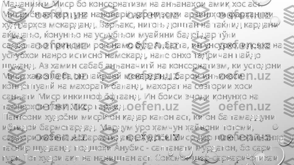 Одамони оддӣ худоёни тавонотар ва фиръавнҳои тавонотар 
буданд, ки худро дар назди ҳокимони худ хеле заиф ва нотавон 
ҳис мекарданд.
Маданияти Миср бо консерватизм ва анъанаҳои амиқ хос аст. 
Мисриён аз ҳар гуна навоварӣ дар низоми арзишҳои фарҳангии 
худ парҳез мекарданд. Баръакс, нигоњ доштан ва таќлид кардани 
аќидањо, ќонунњо ва услубњои муайяни бадеї дар тўли 
садсолањо принсипи роњнамо буд. Албатта, ин унсурхо, идеяхо ва 
услубхои навро истисно намекард, вале онхо тадричан пайдо 
шуданд. Аз хамин сабаб анъаначигй ва консерватизм, ки устодони 
Миср хамеша ба он пайравй мекарданд, барои инъикоси 
концептуалй ва махорати баланд, махорат ва созгории хоси 
санъати Миср инкишоф ёфтаанд. Ин боиси эҷоди қонунҳо ва 
тасвирҳои поки Миср гардид.
Пантеони худоёни мисрӣ он қадар калон аст, ки он ба тамаддуни 
ибтидоӣ бармегардад. Мардум ӯро ҳамчун ҳайвони тотемӣ, 
сардори қабила мепарастиданд. Худоёи Миср дар шакли ҳайвонҳо 
тасвир шудаанд: подшоҳи Анубис - салтанати мурдагон, бо сари 
гург. Тот худои ақл ва навиштан аст. Соксмет-шер-сарвари олихаи 
чанг ва дигарон. 