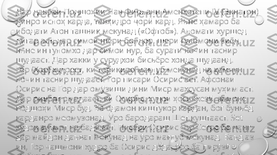 Дар давраи Подшоҳии Нав Фиръавн Аменхотепи IV (Экнатон) 
динро ислоҳ карда, тавҳидро ҷорӣ кард. Яъне ҳамаро ба 
ибодати Атон ташвиқ мекунад («Офтоб»). Аломати хуршед 
дигар аст, дар симои шери болдор, шери гуломони зиёд, 
яъне ин гуломхо дар симои нур, ба сурати лочин тасвир 
шудааст. Дар хакки у сурудхои бисьёре хонда шудаанд.
Гор (Хор) худоест, ки торикиро мағлуб мекунад ва ҳамчун 
лочин тасвир шудааст. Гор писари Осирис аст. Афсонаи 
Осирис ва Гор дар омӯзиши дини Миср махсусан муҳим аст. 
Дар ривоят омадааст, ки Осирис, худои ҳосилхезӣ, замоне 
подшоҳи Миср буд. Ба одамон киштукор кардан, бог буньёд 
карданро меомузонад. Ӯро бародараш Шет куштааст. Set 
худои зулмот ва бадӣ аст. Писари Осирис Гор Сетро ба ҷанг 
дар майдон даъват мекунад ва ӯро мағлуб мекунад. Баъд аз 
ин, Гор чашмони худро ба Осирис дода, ӯро ба пирӯзӣ 
мебардорад. 