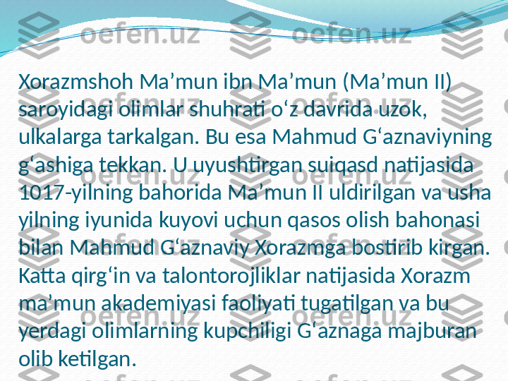 Xorazmshoh Maʼmun ibn Maʼmun (Maʼmun II) 
saroyidagi olimlar shuhrati oʻz davrida uzok, 
ulkalarga tarkalgan. Bu esa Mahmud Gʻaznaviyning 
gʻashiga tekkan. U uyushtirgan suiqasd natijasida 
1017-yilning bahorida Maʼmun II uldirilgan va usha 
yilning iyunida kuyovi uchun qasos olish bahonasi 
bilan Mahmud Gʻaznaviy Xorazmga bostirib kirgan. 
Katta qirgʻin va talontorojliklar natijasida Xorazm 
maʼmun akademiyasi faoliyati tugatilgan va bu 
yerdagi olimlarning kupchiligi Gʻaznaga majburan 
olib ketilgan. 