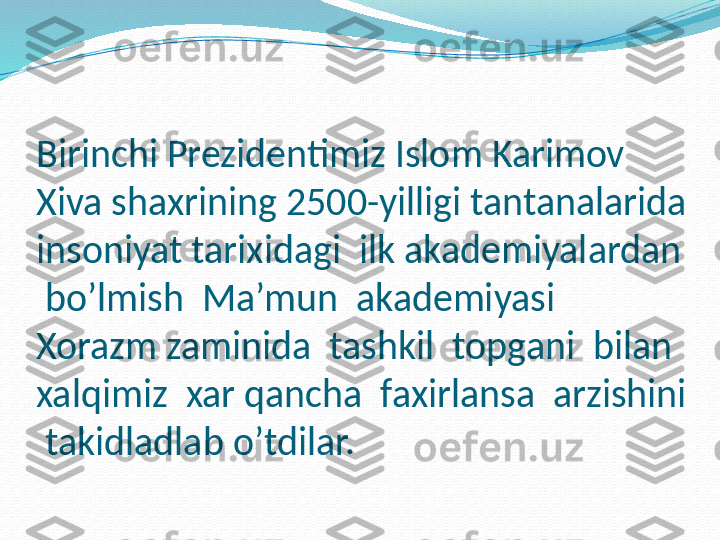 Birinchi Prezidentimiz Islom Karimov 
Xiva shaxrining 2500-yilligi tantanalarida 
insoniyat tarixidagi  ilk akademiyalardan 
 bo’lmish  Ma’mun  akademiyasi  
Xorazm zaminida  tashkil  topgani  bilan  
xalqimiz  xar qancha  faxirlansa  arzishini 
 takidladlab o’tdilar. 