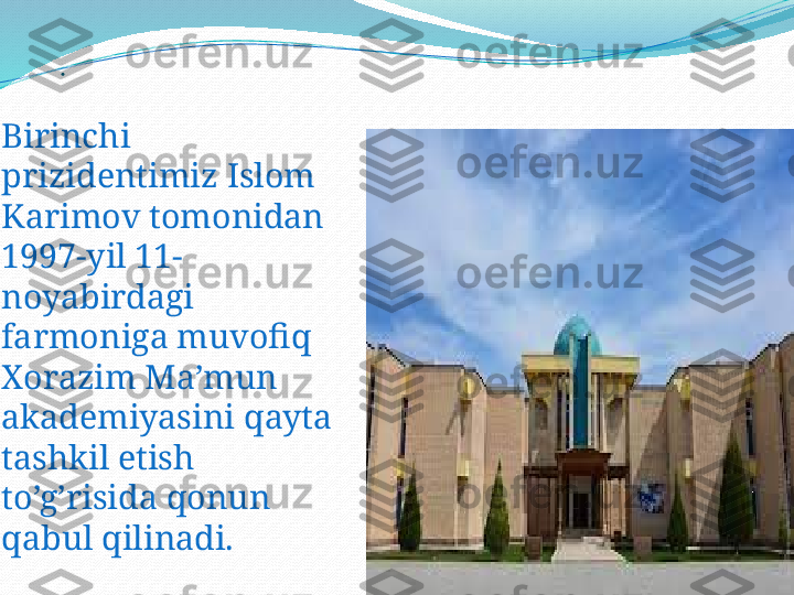 .
Birinchi 
prizidentimiz Islom 
Karimov tomonidan  
1997-yil 11- 
noyabirdagi 
farmoniga muvofiq 
Xorazim Ma’mun 
akademiyasini qayta 
tashkil etish 
to’g’risida qonun 
qabul qilinadi. 