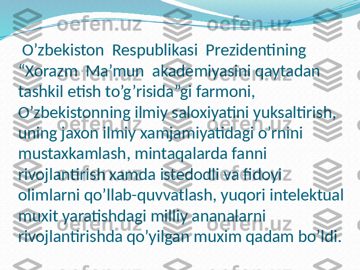   O’zbekiston  Respublikasi  Prezidentining  
“Xorazm  Ma’mun  akademiyasini qaytadan 
tashkil etish to’g’risida”gi farmoni, 
O’zbekistonning ilmiy saloxiyatini yuksaltirish, 
uning jaxon ilmiy xamjamiyatidagi o’rnini 
mustaxkamlash, mintaqalarda fanni 
rivojlantirish xamda istedodli va fidoyi 
olimlarni qo’llab-quvvatlash, yuqori intelektual 
muxit yaratishdagi milliy ananalarni 
rivojlantirishda qo’yilgan muxim qadam bo’ldi. 