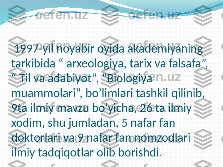   1997-yil noyabir oyida akademiyaning 
tarkibida “ arxeologiya, tarix va falsafa”, 
“ Til va adabiyot”, “Biologiya 
muammolari”, bo’limlari tashkil qilinib, 
9ta ilmiy mavzu bo’yicha, 26 ta ilmiy 
xodim, shu jumladan, 5 nafar fan 
doktorlari va 9 nafar fan nomzodlari 
ilmiy tadqiqotlar olib borishdi. 