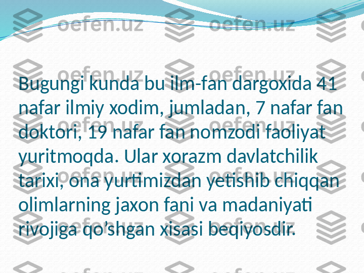 Bugungi kunda bu ilm-fan dargoxida 41 
nafar ilmiy xodim, jumladan, 7 nafar fan 
doktori, 19 nafar fan nomzodi faoliyat 
yuritmoqda. Ular xorazm davlatchilik 
tarixi, ona yurtimizdan yetishib chiqqan 
olimlarning jaxon fani va madaniyati 
rivojiga qo’shgan xisasi beqiyosdir. 