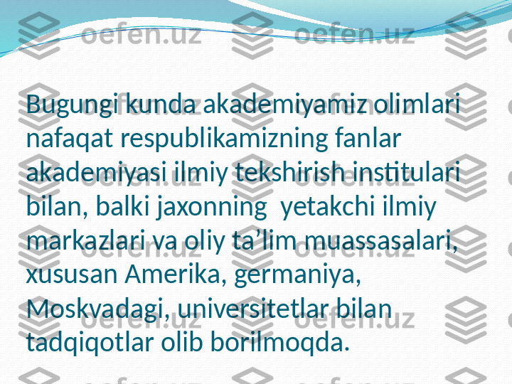 Bugungi kunda akademiyamiz olimlari 
nafaqat respublikamizning fanlar 
akademiyasi ilmiy tekshirish institulari 
bilan, balki jaxonning  yetakchi ilmiy  
markazlari va oliy ta’lim muassasalari, 
xususan Amerika, germaniya, 
Moskvadagi, universitetlar bilan 
tadqiqotlar olib borilmoqda. 