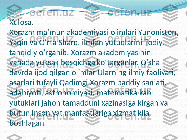 Xulosa.
Xorazm ma’mun akademiyasi olimlari Yunoniston, 
Yaqin va Oʻrta Sharq, ilmfan yutuqlarini ijodiy, 
tanqidiy oʻrganib, Xorazm akademiyasinin  
yanada yuksak bosqichga koʻtarganlar. O’sha  
davrda ijod qilgan olimlar Ularning ilmiy faoliyati, 
asarlari tufayli Qadimgi Xorazm baddiy sanʼati, 
adabiyoti, astronomiyasi, matematika kabi 
yutuklari jahon tamadduni xazinasiga kirgan va 
butun insoniyat manfaatlariga xizmat kila 
boshlagan. 