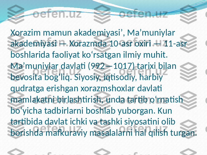 Xorazim mamun akademiyasiʼ, Maʼmuniylar 
akademiyasi — Xorazmda 10-asr oxiri — 11-asr 
boshlarida faoliyat koʻrsatgan ilmiy muhit. 
Maʼmuniylar davlati (992—1017) tarixi bilan 
bevosita bogʻliq. Siyosiy, iqtisodiy, harbiy 
qudratga erishgan xorazmshoxlar davlati 
mamlakatni birlashtirish, unda tartib oʻrnatish 
boʻyicha tadbirlarni boshlab yuborgan. Kun 
tartibida davlat ichki va tashki siyosatini olib 
borishda mafkuraviy masalalarni hal qilish turgan. 