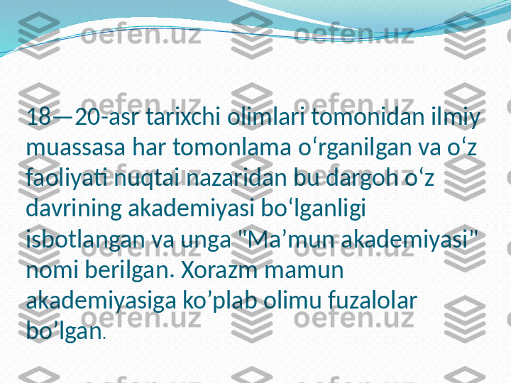 18—20-asr tarixchi olimlari tomonidan ilmiy 
muassasa har tomonlama oʻrganilgan va oʻz 
faoliyati nuqtai nazaridan bu dargoh oʻz 
davrining akademiyasi boʻlganligi 
isbotlangan va unga "Maʼmun akademiyasi" 
nomi berilgan. Xorazm mamun 
akademiyasiga ko’plab olimu fuzalolar 
bo’lgan . 