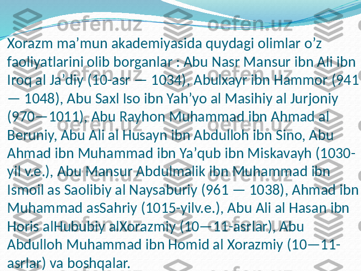 Xorazm maʼmun akademiyasida quydagi olimlar o’z 
faoliyatlarini olib borganlar : Abu Nasr Mansur ibn Ali ibn 
Iroq al Jaʼdiy (10-asr — 1034), Abulxayr ibn Hammor (941 
— 1048), Abu Saxl Iso ibn Yahʼyo al Masihiy al Jurjoniy 
(970—1011), Abu Rayhon Muhammad ibn Ahmad al 
Beruniy, Abu Ali al Husayn ibn Abdulloh ibn Sino, Abu 
Ahmad ibn Muhammad ibn Yaʼqub ibn Miskavayh (1030-
yil v.e.), Abu Mansur Abdulmalik ibn Muhammad ibn 
Ismoil as Saolibiy al Naysaburiy (961 — 1038), Ahmad ibn 
Muhammad asSahriy (1015-yilv.e.), Abu Ali al Hasan ibn 
Horis alHububiy alXorazmiy (10—11-asrlar), Abu 
Abdulloh Muhammad ibn Homid al Xorazmiy (10—11-
asrlar) va boshqalar. 