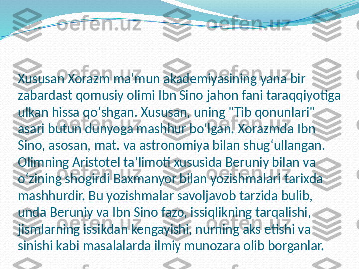 Xususan Xorazm maʼmun akademiyasining yana bir 
zabardast qomusiy olimi Ibn Sino jahon fani taraqqiyotiga 
ulkan hissa qoʻshgan. Xususan, uning "Tib qonunlari" 
asari butun dunyoga mashhur boʻlgan. Xorazmda Ibn 
Sino, asosan, mat. va astronomiya bilan shugʻullangan. 
Olimning Aristotel taʼlimoti xususida Beruniy bilan va 
oʻzining shogirdi Baxmanyor bilan yozishmalari tarixda 
mashhurdir. Bu yozishmalar savoljavob tarzida bulib, 
unda Beruniy va Ibn Sino fazo, issiqlikning tarqalishi, 
jismlarning issikdan kengayishi, nurning aks etishi va 
sinishi kabi masalalarda ilmiy munozara olib borganlar.  