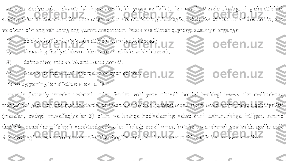 Jonsiz materiya uchun aks ettirishning mexanik, kimyoviy va fizik turlari xosdir. Masalan, ko’zguning aks ettirishi, 
suvdagi ta'sir va boshqalar. Jonli materiya uchun aks ettirishning fiziologik, psixik aks ettirish turlari xos bo’lib, ong 
va o’zini-o’zi anglash uning eng yuqori bosqichidir. Psixik aks ettirish quyidagi xususiyatlarga ega:
1) ob'ektiv borliqni to’g’ri aks ettirish imkoniyatini beradi;
2) shaxsning faoliyati davomida mukammallikka erishib boradi;
3) doimo rivojlanib va takomillashib boradi.
4) Shaxsning individualligi orqali namoyon bo’ladi.
Psixologiyaning fan sifatida shakllanishi
Insonda  jismoniy  tanadan  tashqari  undan  farqlanuvchi  yana  nimadir  borligi  haqidagi  tasavvurlar  qadimdanoq 
mavjud bo’lgan. Eng qadimgi davrlardayoq inson tush ko’rish hodisasi orqali ayrim odamlarning noyob qobiliyatlari 
(masalan,  ovdagi  muvaffaqiyatlar   3 )  o’lim  va  boshqa  hodisalarning  sabablarini  tushuntirishga  intilgan.  Ammo 
dastlabki  qarashlar  mifologik  xarakterda  edi.  Ular  fikrlash  orqali  emas,  ko’r-ko’rona  ishonch  vositasida  egallanardi. 
Ruh haqidagi qarashlar ko’pincha nafas bilan bog’lanardi, ruhni esa uchar mahluq sifatida tasavvur etardilar. 