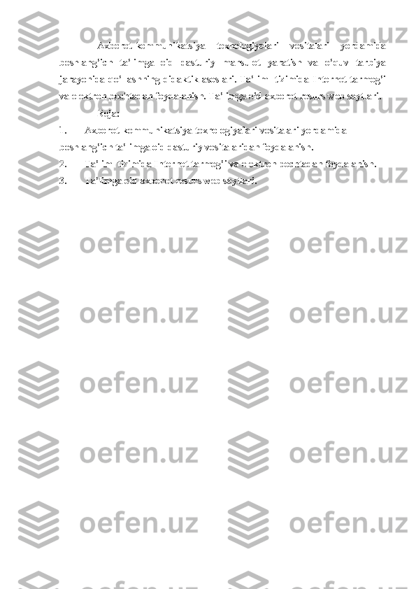 Axborot-kommunikatsiya   texnologiyalari   vositalari   yordamida
boshlang’ich   ta’limga   oid   dasturiy   mahsulot   yaratish   va   o’quv   tarbiya
jarayonida qo’llashning didaktik asoslari. Ta’lim   tizimida Internet tarmog’i
va elektron pochtadan foydalanish. Ta’limga oid axborot resurs web saytlari.
Reja:
1. Axborot-kommunikatsiya texnologiyalari vositalari yordamida 
boshlang’ich ta’limga oid dasturiy vositalaridan foydalanish.
2. Ta’lim  tizimida Internet tarmog’i va elektron pochtadan foydalanish.
3. Ta’limga oid axborot resurs web saytlari. 
