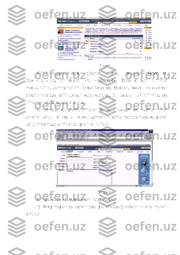 2-rasm
Ko’rib   turganimizdek,   elektron   pochta   oynasida   Входящие ,
Сомнительные,   Отправленный ,   Черновики ,   Корзина   kabi   bo’limlar
mavjud bo’lib, ularning har biri o’z vazifasiga ega. Masalan,  Входящие  da asosan
elektron   pochtaga   kelib   tushgan   xatlar   saqlansa,   Отправленный   bo’limida   esa
jo’natilgan xatlar saqlanadi va h.k.
2.   Internetda   xat   yozish,   jo’natish   va   kelib   tushgan   xat   mazmuni   bilan
tanishish uchun  Написать письмо   tugmasini bosamiz. Natijada bizga xat yozish
uchun 3-rasmdagi ko’rinishda oyna hosil bo’ladi:
3-rasm
So’ngra ketma  ket quyidagilarni bajarish zarur:
1)   Кому   maydoniga   tegishli   (xat   yuboriladigan)   elektron   pochta   manzili
kiritiladi. 