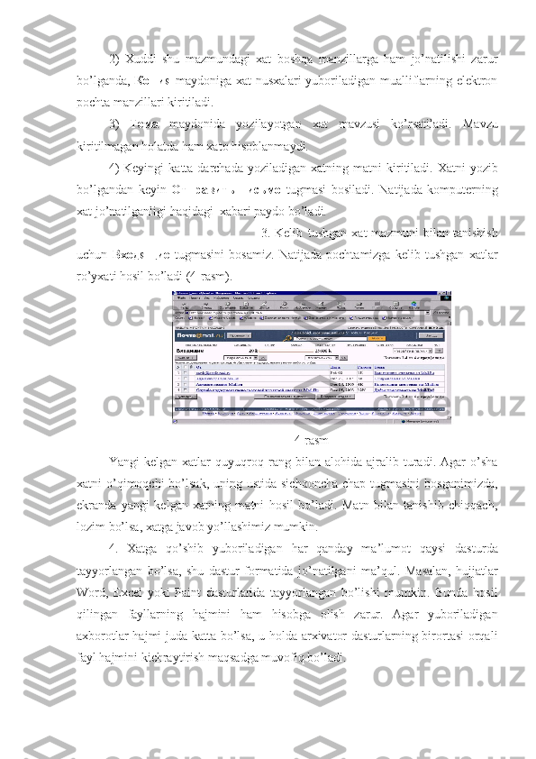 2)   Xuddi   shu   mazmundagi   xat   boshqa   manzillarga   ham   jo’natilishi   zarur
bo’lganda,   Копия   maydoniga xat nusxalari yuboriladigan mualliflarning elektron
pochta manzillari kiritiladi.
3)   Тема   maydonida   yozilayotgan   xat   mavzusi   ko’rsatiladi.   Mavzu
kiri t ilmagan hola t da ham xa t o hisoblanmaydi. 
4)   Keyingi  ka tt a darchada  yoziladigan  xa t ning ma t ni  kiri t iladi.   X a t ni  yozib
bo’lgandan   keyin   Отправить   письмо   t ugmasi   bosiladi.   Na t ijada   kompu t erning
xa t  jo’na t ilganligi haqidagi  xabari paydo bo’ladi. 
3.   Kelib   t ushgan   xa t   mazmuni   bilan   t anishish
uchun   Входя щие   t ugmasini   bosamiz.   Natijada   pochtamizga   kelib   tushgan   xatlar
ro’yxati hosil bo’ladi (4-rasm). 
4-rasm
Yangi   kelgan   xatlar   quyuqroq   rang   bilan   alohida   ajralib   turadi.   Agar   o’sha
xatni  o’qimoqchi  bo’lsak, uning ustida  sichqoncha  chap tugmasini  bosganimizda,
ekranda   yangi   kelgan   xatning   matni   hosil   bo’ladi.   Matn   bilan   tanishib   chiqqach,
lozim bo’lsa, xatga javob yo’llashimiz mumkin.   
4.   Xatga   qo’shib   yuboriladigan   har   qanday   ma’lumot   qaysi   dast u rda
tayyorlangan   bo’lsa,   shu   dastur   formatida   jo’natilgani   ma’qul.   Masalan,   hujjatlar
Word,   Excel   yoki   Paint   dasturlarida   tayyorlangan   bo’lishi   mumkin.   Bunda   hosil
qilingan   fayllarning   hajmini   ham   hisobga   olish   zarur.   Agar   yuboriladigan
axborotlar hajmi juda katta bo’lsa, u holda arxivator dasturlarning birortasi  orqali
fayl hajmini kichraytirish maqsadga muvofiq bo’ladi. 