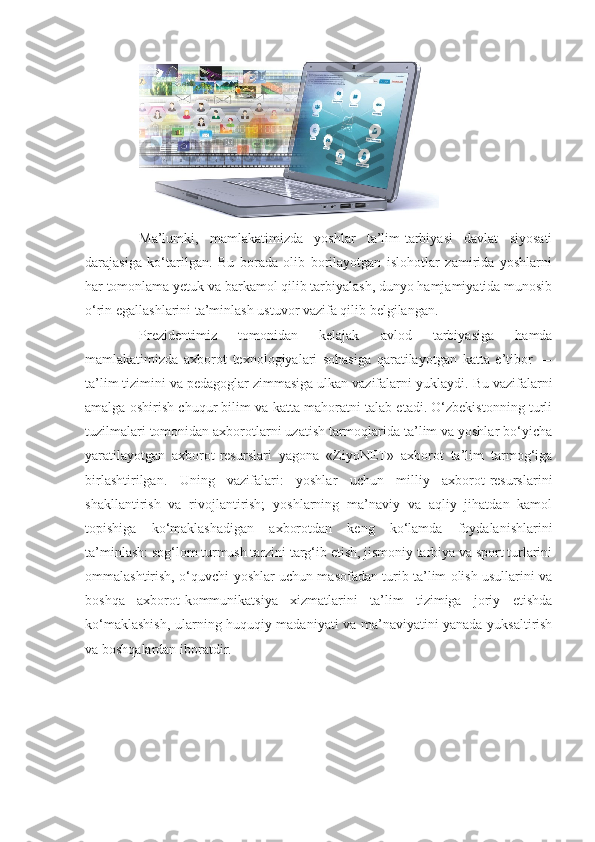 Ma’lumki,   mamlakatimizda   yoshlar   ta’lim-tarbiyasi   davlat   siyosati
darajasiga   ko‘tarilgan.   Bu   borada   olib   borilayotgan   islohotlar   zamirida   yoshlarni
har tomonlama yetuk va barkamol qilib tarbiyalash, dunyo hamjamiyatida munosib
o‘rin egallashlarini ta’minlash ustuvor vazifa qilib belgilangan.
Prezidentimiz   tomonidan   kelajak   avlod   tarbiyasiga   hamda
mamlakatimizda   axborot   texnologiyalari   sohasiga   qaratilayotgan   katta   e’tibor   —
ta’lim tizimini va pedagoglar zimmasiga ulkan vazifalarni yuklaydi.  Bu vazifalarni
amalga oshirish chuqur bilim va katta mahoratni talab etadi. O‘zbekistonning turli
tuzilmalari tomonidan axborotlarni uzatish tarmoqlarida ta’lim va yoshlar bo‘yicha
yaratilayotgan   axborot-resurslari   yagona   «ZiyoNET»   axborot   ta’lim   tarmog‘iga
birlashtirilgan.   Uning   vazifalari:   yoshlar   uchun   milliy   axborot-resurslarini
shakllantirish   va   rivojlantirish;   yoshlarning   ma’naviy   va   aqliy   jihatdan   kamol
topishiga   ko‘maklashadigan   axborotdan   keng   ko‘lamda   foydalanishlarini
ta’minlash: sog‘lom turmush tarzini targ‘ib etish, jismoniy tarbiya va sport turlarini
ommalashtirish, o‘quvchi-yoshlar uchun masofadan turib ta’lim olish usullarini va
boshqa   axborot-kommunikatsiya   xizmatlarini   ta’lim   tizimiga   joriy   etishda
ko‘maklashish, ularning huquqiy madaniyati va ma’naviyatini yanada yuksaltirish
va boshqalardan iboratdir. 