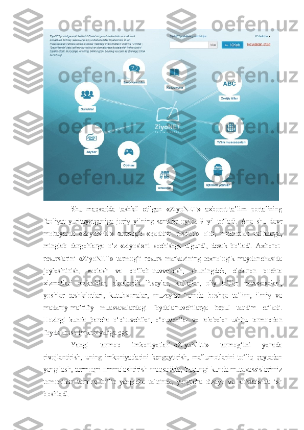 Shu   maqsadda   tashkil   etilgan   «ZiyoNET»   axborot-ta’lim   portalining
faoliyat   yuritayotganiga   joriy   yilning   sentabr   oyida   9   yil   to‘ladi.   Ana   shu   davr
mobaynida   «ZiyoNET»   tarmog‘i   «qaddini   rostlab»   oldi,   millionlab   qalblarga,
minglab   dargohlarga   o‘z   «ziyosi»ni   sochishga   ulgurdi,   desak   bo‘ladi.   Axborot-
resurslarini   «ZiyoNET»   tarmog‘i   resurs   markazining   texnologik   maydonchasida
joylashtirish,   saqlash   va   qo‘llab-quvvatlash,   shuningdek,   elektron   pochta
xizmatlari   maktablar,   akademik   litseylar,   kollejlar,   oliy   ta’lim   muassasalari,
yoshlar   tashkilotlari,   kutubxonalar,   muzeylar   hamda   boshqa   ta’lim,   ilmiy   va
madaniy-ma’rifiy   muassasalardagi   foydalanuvchilarga   bepul   taqdim   etiladi.
Hozirgi   kunda   barcha   o‘qituvchilar,   o‘quvchilar   va   talabalar   ushbu   tarmoqdan
foydalanish imkoniyatiga ega.
Yangi   tarmoq   imkoniyatlari:   «ZiyoNET»   tarmog‘ini   yanada
rivojlantirish,   uning   imkoniyatlarini   kengaytirish,   ma’lumotlarini   to‘liq   qaytadan
yangilash, tarmoqni  ommalashtirish maqsadida, bugungi  kunda mutaxassislarimiz
tomonidan   tarmoq   to‘liq   yangicha   talqinda,   yangicha   dizayn   va   ko‘rinishda   ish
boshladi. 