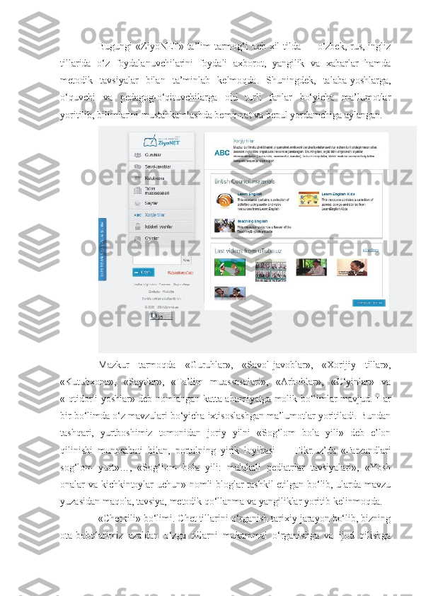 Bugungi  «ZiyoNET» ta’lim  tarmog‘i  uch xil  tilda — o‘zbek, rus, ingliz
tillarida   o‘z   foydalanuvchilarini   foydali   axborot,   yangilik   va   xabarlar   hamda
metodik   tavsiyalar   bilan   ta’minlab   kelmoqda.   Shuningdek,   talaba-yoshlarga,
o‘quvchi   va   pedagog-o‘qituvchilarga   oid   turli   fanlar   bo‘yicha   ma’lumotlar
yoritilib, bilimlarini mustahkamlashda beminnat va bepul yordamchiga aylangan.
Mazkur   tarmoqda   «Guruhlar»,   «Savol-javoblar»,   «Xorijiy   tillar»,
«Kutubxona»,   «Saytlar»,   «Ta’lim   muassasalari»,   «Arboblar»,   «O‘yinlar»   va
«Iqtidorli yoshlar» deb nomlangan katta ahamiyatga molik bo‘limlar mavjud.   Har
bir bo‘limda o‘z mavzulari bo‘yicha ixtisoslashgan ma’lumotlar yoritiladi. Bundan
tashqari,   yurtboshimiz   tomonidan   joriy   yilni   «Sog‘lom   bola   yili»   deb   e’lon
qilinishi   munosabati   bilan,   portalning   yirik   loyihasi   —   Fikr.uz’da   «Farzandlari
sog‘lom   yurt»…,   «Sog‘lom   bola   yili:   malakali   pediatrlar   tavsiyalari»,   «Yosh
onalar va kichkintoylar uchun» nomli bloglar tashkil etilgan bo‘lib, ularda mavzu
yuzasidan maqola, tavsiya, metodik qo‘llanma va yangiliklar yoritib kelinmoqda.
«Chet tili» bo‘limi.   Chet tillarini o‘rganish tarixiy jarayon bo‘lib, bizning
ota-bobolarimiz   azaldan   o‘zga   tillarni   mukammal   o‘rganishga   va   ijod   qilishga 