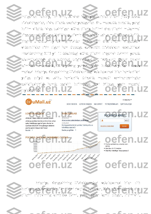 intilganlar.   Farobiy,   Ibn   Sino,   Alisher   Navoiylar   ko‘plab   tillarni   jiddiy   tarzda
o‘zlashtirganlar,   o‘sha   tillarda   asarlar   yaratganlar.   Shu   maqsadda   portalda,   yangi
bo‘lim   sifatida   ishga   tushirilgan   «Chet   tillari»   bo‘limi   chet   tillarini   mukammal
o‘rganmoqchi bo‘lgan kichkintoy, o‘smir va talabalar uchun mo‘ljallangan bo‘lib,
birgina   uTube.uz   loyihasining   o‘zidan   1429ta   turli   chet   tillarini   o‘rgatuvchi
videoroliklar   o‘rin   olgani   ham   diqqatga   sazovordir.   O‘zbekiston   Respublikasi
Prezidentining   2012-yil   10-dekabrdagi   «Chet   tillarini   o‘rganish   tizimini   yanada
takomillashtirish   chora-tadbirlari   to‘g‘risida»gi   PQ-1875-sonli   Qarori   ijrosini
ta’minlash   maqsadida,   2013-yilning   yanvar   oyidan   boshlab   ZiyoNET   Resurs
markazi Britaniya Kengashining O‘zbekistondagi vakolatxonasi bilan hamkorlikni
yo‘lga   qo‘ydi   va   ushbu   hamkorlik   doirasida   maqsadli   seminar-treninglar
tashkillashtirildi   hamda   tegishli   bo‘limlarga   jami   340taga   yaqin   material
joylashtirildi.
Britaniya   Kengashining   O‘zbekistondagi   vakolatxonasi   bilan   olib
borilayotgan hamkorlik ta’lim tizimi rivojida, jumladan, Xalq ta’limi tizimida chet
tillarini   o‘qitishning   kompleks   tizimi,   ya’ni   uyg‘un   kamol   topgan,   o‘qimishli, 