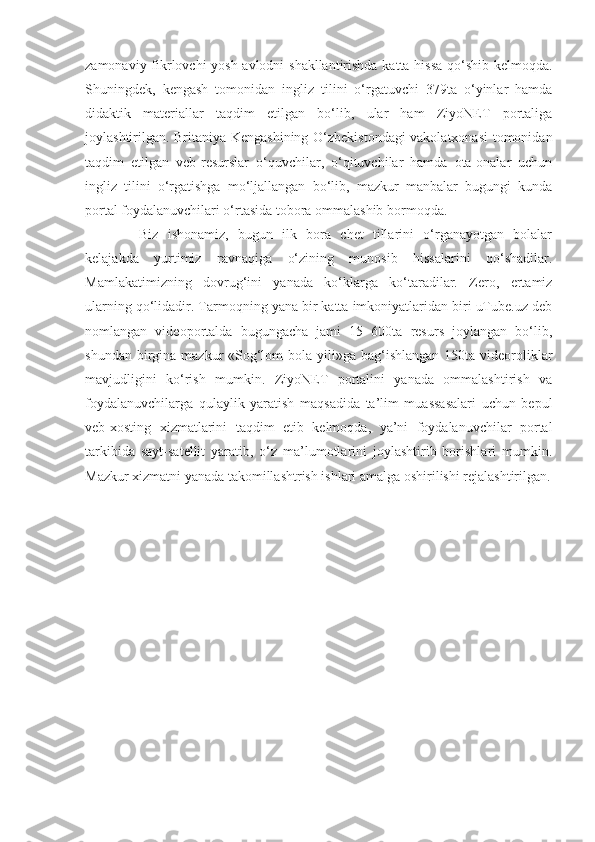 zamonaviy fikrlovchi yosh avlodni shakllantirishda katta hissa  qo‘shib kelmoqda.
Shuningdek,   kengash   tomonidan   ingliz   tilini   o‘rgatuvchi   379ta   o‘yinlar   hamda
didaktik   materiallar   taqdim   etilgan   bo‘lib,   ular   ham   ZiyoNET   portaliga
joylashtirilgan. Britaniya Kengashining O‘zbekistondagi vakolatxonasi tomonidan
taqdim   etilgan   veb-resurslar   o‘quvchilar,   o‘qituvchilar   hamda   ota-onalar   uchun
ingliz   tilini   o‘rgatishga   mo‘ljallangan   bo‘lib,   mazkur   manbalar   bugungi   kunda
portal foydalanuvchilari o‘rtasida tobora ommalashib bormoqda.
Biz   ishonamiz,   bugun   ilk   bora   chet   tillarini   o‘rganayotgan   bolalar
kelajakda   yurtimiz   ravnaqiga   o‘zining   munosib   hissalarini   qo‘shadilar.
Mamlakatimizning   dovrug‘ini   yanada   ko‘klarga   ko‘taradilar.   Zero,   ertamiz
ularning qo‘lidadir. Tarmoqning yana bir katta imkoniyatlaridan biri uTube.uz deb
nomlangan   videoportalda   bugungacha   jami   15   600ta   resurs   joylangan   bo‘lib,
shundan birgina mazkur  «Sog‘lom  bola yili»ga bag‘ishlangan  150ta  videoroliklar
mavjudligini   ko‘rish   mumkin.   ZiyoNET   portalini   yanada   ommalashtirish   va
foydalanuvchilarga   qulaylik   yaratish   maqsadida   ta’lim   muassasalari   uchun   bepul
veb-xosting   xizmatlarini   taqdim   etib   kelmoqda,   ya’ni   foydalanuvchilar   portal
tarkibida   sayt-satellit   yaratib,   o‘z   ma’lumotlarini   joylashtirib   borishlari   mumkin.
Mazkur xizmatni yanada takomillashtrish ishlari amalga oshirilishi rejalashtirilgan. 