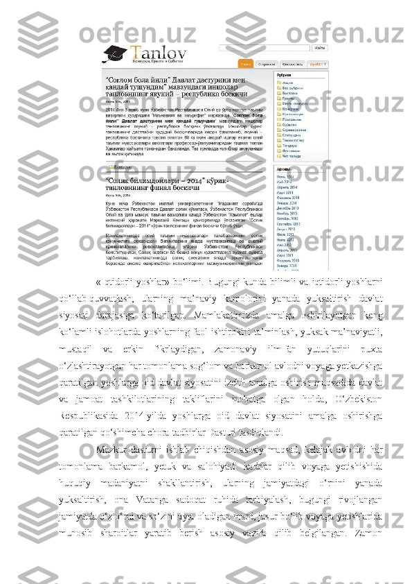 «Iqtidorli yoshlar» bo‘limi.   Bugungi  kunda bilimli va iqtidorli  yoshlarni
qo‘llab-quvvatlash,   ularning   ma’naviy   kamolotini   yanada   yuksaltirish   davlat
siyosati   darajasiga   ko‘tarilgan.   Mamlakatimizda   amalga   oshirilayotgan   keng
ko‘lamli islohotlarda yoshlarning faol ishtirokini ta’minlash, yuksak ma’naviyatli,
mustaqil   va   erkin   fikrlaydigan,   zamonaviy   ilm-fan   yutuqlarini   puxta
o‘zlashtirayotgan har tomonlama sog‘lom va barkamol avlodni voyaga yetkazishga
qaratilgan yoshlarga oid davlat siyosatini izchil amalga oshirish maqsadida davlat
va   jamoat   tashkilotlarining   takliflarini   inobatga   olgan   holda,   O‘zbekiston
Respublikasida   2014-yilda   yoshlarga   oid   davlat   siyosatini   amalga   oshirishga
qaratilgan qo‘shimcha chora-tadbirlar Dasturi tasdiqlandi.
Mazkur   dasturni   ishlab   chiqishdan   asosiy   maqsad,   kelajak   avlodni   har
tomonlama   barkamol,   yetuk   va   salohiyatli   kadrlar   qilib   voyaga   yetishishida
huquqiy   madaniyatni   shakllantirish,   ularning   jamiyatdagi   o‘rnini   yanada
yuksaltirish,   ona   Vatanga   sadoqat   ruhida   tarbiyalash,   bugungi   rivojlangan
jamiyatda o‘z o‘rni va so‘zini ayta oladigan mard, jasur bo‘lib voyaga yetishlarida
munosib   sharoitlar   yaratib   berish   asosiy   vazifa   qilib   belgilangan.   Zamon 