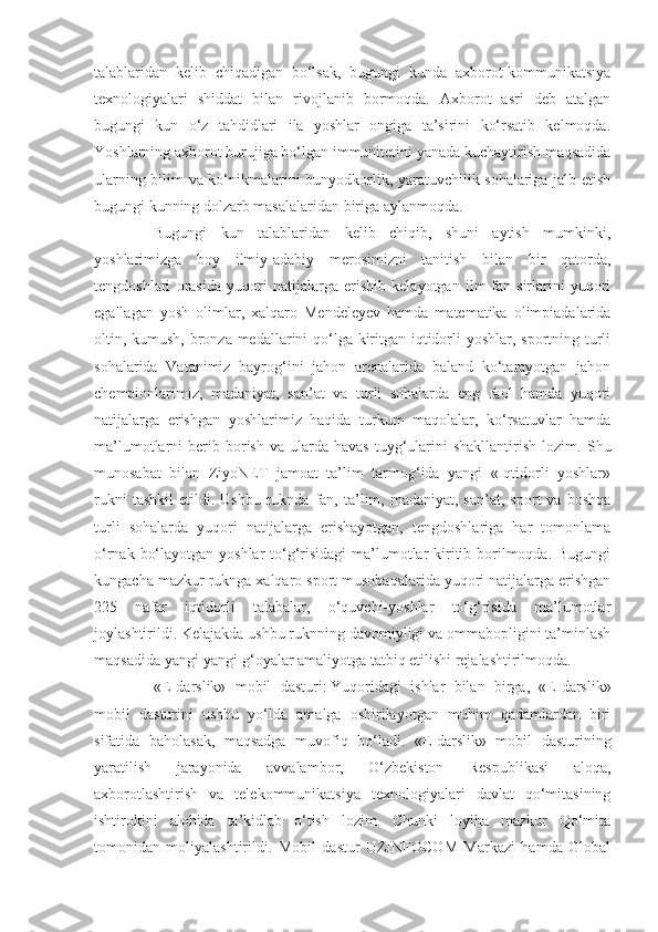 talablaridan   kelib   chiqadigan   bo‘lsak,   bugungi   kunda   axborot-kommunikatsiya
texnologiyalari   shiddat   bilan   rivojlanib   bormoqda.   Axborot   asri   deb   atalgan
bugungi   kun   o‘z   tahdidlari   ila   yoshlar   ongiga   ta’sirini   ko‘rsatib   kelmoqda.
Yoshlarning axborot hurujiga bo‘lgan immunitetini yanada kuchaytirish maqsadida
ularning bilim va ko‘nikmalarini bunyodkorlik, yaratuvchilik sohalariga jalb etish
bugungi kunning dolzarb masalalaridan biriga aylanmoqda.
Bugungi   kun   talablaridan   kelib   chiqib,   shuni   aytish   mumkinki,
yoshlarimizga   boy   ilmiy-adabiy   merosimizni   tanitish   bilan   bir   qatorda,
tengdoshlari   orasida   yuqori   natijalarga   erishib   kelayotgan   ilm-fan   sirlarini   yuqori
egallagan   yosh   olimlar,   xalqaro   Mendeleyev   hamda   matematika   olimpiadalarida
oltin, kumush, bronza medallarini qo‘lga kiritgan iqtidorli yoshlar, sportning turli
sohalarida   Vatanimiz   bayrog‘ini   jahon   arenalarida   baland   ko‘tarayotgan   jahon
chempionlarimiz,   madaniyat,   san’at   va   turli   sohalarda   eng   faol   hamda   yuqori
natijalarga   erishgan   yoshlarimiz   haqida   turkum   maqolalar,   ko‘rsatuvlar   hamda
ma’lumotlarni   berib  borish  va   ularda  havas  tuyg‘ularini  shakllantirish   lozim.   Shu
munosabat   bilan   ZiyoNET   jamoat   ta’lim   tarmog‘ida   yangi   «Iqtidorli   yoshlar»
rukni  tashkil   etildi.  Ushbu  ruknda  fan,  ta’lim,  madaniyat,  san’at,   sport   va  boshqa
turli   sohalarda   yuqori   natijalarga   erishayotgan,   tengdoshlariga   har   tomonlama
o‘rnak bo‘layotgan yoshlar  to‘g‘risidagi  ma’lumotlar  kiritib borilmoqda. Bugungi
kungacha mazkur ruknga xalqaro sport musobaqalarida yuqori natijalarga erishgan
225   nafar   iqtidorli   talabalar,   o‘quvchi-yoshlar   to‘g‘risida   ma’lumotlar
joylashtirildi. Kelajakda ushbu ruknning davomiyligi va ommabopligini ta’minlash
maqsadida yangi-yangi g‘oyalar amaliyotga tatbiq etilishi rejalashtirilmoqda.
«E-darslik»   mobil   dasturi:   Yuqoridagi   ishlar   bilan   birga,   «E-darslik»
mobil   dasturini   ushbu   yo‘lda   amalga   oshirilayotgan   muhim   qadamlardan   biri
sifatida   baholasak,   maqsadga   muvofiq   bo‘ladi.   «E-darslik»   mobil   dasturining
yaratilish   jarayonida   avvalambor,   O‘zbekiston   Respublikasi   aloqa,
axborotlashtirish   va   telekommunikatsiya   texnologiyalari   davlat   qo‘mitasining
ishtirokini   alohida   ta’kidlab   o‘tish   lozim.   Chunki   loyiha   mazkur   Qo‘mita
tomonidan   moliyalashtirildi.   Mobil   dastur   UZINFOCOM   Markazi   hamda   Global 