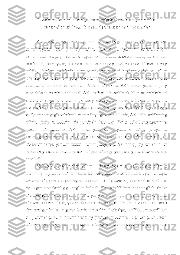 1. Axborot-kommunikatsiya texnologiyalari vositalari yordamida
boshlang’ich ta’limga oid dasturiy vositalaridan foydalanish.
Kun   sayin   hayotimizning   har   bir   sohasiga   axborot-kommunikatsiya
texnologiyalari   (AKT)   joriy   etilib,   kasbiy   faoliyatimiz   samaradorligini
oshirmoqda.   Bugungi   kundalik   hayotimizni   nafaqat   televizor,   radio,   balki   mobil
telefonlari,   kompyuter,   planshet   kabi   zamonaviy   qurilmalarsiz   o‘tkaza   olmay
qoldik,   ulardan   foydalanib,   turmushimiz   mazmunini   boyitamiz,   ish   va   ta’lim
olishdagi vazifalarimizni yengillashtiramiz. Hozirgi davrda barcha boshqa sohalar
qatorida   ta’lim   tizimida   ham   turli   fanlarni   o‘qitishda   AKT   imkoniyatlarini   joriy
etish dolzarb masala hisoblanadi. AKT nafaqat o‘quvchilarda bilim va malakalarini
shakllantirishga,   balki   ularning   shaxsiy   xususiyatlarini   rivojlantirish,   bilishga   oid
qiziqishlarini oshirishga ham  xizmat qiladi. Keyingi davrlarda ko‘plab psixologik
va ilg‘or pedagogik sohalarda chop etilayotgan maqolalarda, AKT o‘quvchilarning
bilimi,   ijodiy   tafakkurini   rivojlantirishi   haqidagi   fikrlar   ta’kidlanayotganining
guvohi   bo‘lmoqdamiz.   AKT   imkoniyatlaridan   foydalanish   ta’lim   jara yonida
beriladigan   axborotlar   doirasini   boyitish   va   o‘quvchilar   tomonidan   qiziqish   bilan
o‘zlashtirilishiga   yordam   beradi.   Ta’lim   jarayoniga   AKTning   joriy   etilishi   bilan
zamonaviy   axborot   muhitiga   xos   bo‘lgan   ta’limga   yangicha   yondashuv   shakllana
boshladi.
Ma’lumki,   boshlang‘ich   ta’lim   —   inson   hayotida   egallaydigan   bilimlar
olamining poydevori bo‘lib hisoblanadi, kelajakda o‘zlashtirib boradigan fanlarga,
umuman o‘qishga qiziqishi aynan bolaning ilk o‘qituvchisi, boshlang‘ich sinflarda
egallagan   savodxonligiga   bog‘liq   bo‘ladi.   Shu   sababli   ham   boshlang‘ich   sinflar
o‘qituvchisi   zimmasiga   katta   mas’uliyat   yuklanadi.   Ilgari   boshlang‘ich   sinflarda
o‘quvchi asosan o‘qish, yozish, dastlabki matematik bi limlarni o‘zlashtirishi kerak
deb qaralgan bo‘lsa, bugungi kunda o‘quvchini fikrlashga, faollikka, mustaqillikni
rivojlantirishga   va   bilimlarni   mantiqiy   jihatdan   mukammal   egallashga   undovchi
ta’lim   jarayonining   muhim   bosqichi   sifatida   yondashilmoqda.   Shu   sababli   ham 