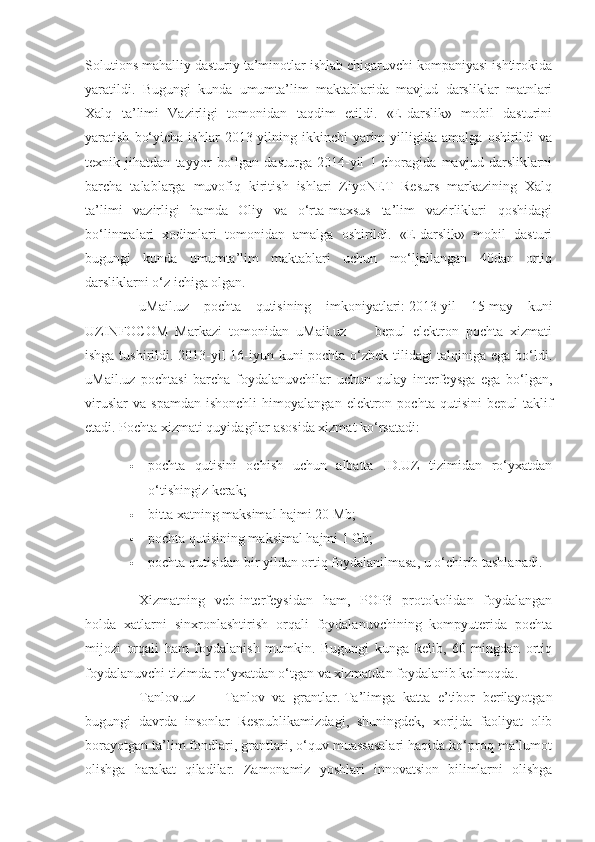 Solutions mahalliy dasturiy ta’minotlar ishlab chiqaruvchi kompaniyasi ishtirokida
yaratildi.   Bugungi   kunda   umumta’lim   maktablarida   mavjud   darsliklar   matnlari
Xalq   ta’limi   Vazirligi   tomonidan   taqdim   etildi.   «E-darslik»   mobil   dasturini
yaratish   bo‘yicha   ishlar   2013-yilning  ikkinchi   yarim   yilligida   amalga   oshirildi   va
texnik   jihatdan   tayyor   bo‘lgan   dasturga   2014-yil   1-choragida   mavjud   darsliklarni
barcha   talablarga   muvofiq   kiritish   ishlari   ZiyoNET   Resurs   markazining   Xalq
ta’limi   vazirligi   hamda   Oliy   va   o‘rta-maxsus   ta’lim   vazirliklari   qoshidagi
bo‘linmalari   xodimlari   tomonidan   amalga   oshirildi.   «E-darslik»   mobil   dasturi
bugungi   kunda   umumta’lim   maktablari   uchun   mo‘ljallangan   40dan   ortiq
darsliklarni o‘z ichiga olgan.
uMail.uz   pochta   qutisining   imkoniyatlari:   2013-yil   15-may   kuni
UZINFOCOM   Markazi   tomonidan   uMail.uz   —   bepul   elektron   pochta   xizmati
ishga tushirildi. 2013-yil 16-iyun kuni pochta o‘zbek tilidagi talqiniga ega bo‘ldi.
uMail.uz   pochtasi   barcha   foydalanuvchilar   uchun   qulay   interfeysga   ega   bo‘lgan,
viruslar   va   spamdan   ishonchli   himoyalangan   elektron   pochta   qutisini   bepul   taklif
etadi.  Pochta xizmati quyidagilar asosida xizmat ko‘rsatadi:
 pochta   qutisini   ochish   uchun   albatta   ID.UZ   tizimidan   ro‘yxatdan
o‘tishingiz kerak;
 bitta xatning maksimal hajmi 20 Mb;
 pochta qutisining maksimal hajmi 1 Gb;
 pochta qutisidan bir yildan ortiq foydalanilmasa, u o‘chirib tashlanadi.
Xizmatning   veb-interfeysidan   ham,   POP3   protokolidan   foydalangan
holda   xatlarni   sinxronlashtirish   orqali   foydalanuvchining   kompyuterida   pochta
mijozi   orqali   ham   foydalanish   mumkin.   Bugungi   kunga   kelib,   60   mingdan   ortiq
foydalanuvchi tizimda ro‘yxatdan o‘tgan va xizmatdan foydalanib kelmoqda.
Tanlov.uz   —   Tanlov   va   grantlar.   Ta’limga   katta   e’tibor   berilayotgan
bugungi   davrda   insonlar   Respublikamizdagi,   shuningdek,   xorijda   faoliyat   olib
borayotgan ta’lim fondlari, grantlari, o‘quv muassasalari haqida ko‘proq ma’lumot
olishga   harakat   qiladilar.   Zamonamiz   yoshlari   innovatsion   bilimlarni   olishga 