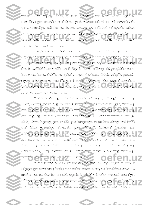 hamda   ularni   hayotga   tatbiq   qilishga   harakat   qilmoqdalar.   Ushbu   loyihada
o‘tkazilayotgan   tanlovlar,   talabalarni,   yosh   mutaxassislarni   qo‘llab-quvvatlovchi
grant,   stipendiya,   tadbirlar   haqida   ma’lumotga   ega   bo‘lishni   xohlaganlar   uchun
axborotlar   jamlangan   sayt   hisoblanadi.   Tanlov.uz   saytining   asosiy   vazifasi   —
Respublikada   o‘tkazilayotgan   tanlov,   tadbir,   grantlar   haqida   ma’lumotlarni
oldindan berib borishdan iborat.
Rivojlanayotgan   XXI   asrni   axborotlar   asri   deb   atayapmiz.   Son
ko‘paygani sari sifatning pasayishi ehtimoli mavjud. Ta’limdagi yangiliklar haqida
o‘z foydalanuvchilariga qulayliklar yaratib berayotgan ZiyoNET tarmog‘i o‘zining
alohida  tuzilishi   bilan   ajralib   turadi.   Saytda   fan   va  ta’limga   oid   yangiliklar   matn,
foto, video format shakllarida joylashtirilganligi axborot olishda qulaylik yaratadi.
Saytga   pedagogika   va   metodikaga   oid   eng   so‘nggi   yangiliklar,   dars   ishlanmalari,
fanlar   kesimidagi   test   va   savol-javoblarning   kiritib   borilishi   foydalanuvchilar
uchun yanada imkon yaratmoqda.
Yoshlarda Vatanga muhabbat, yuksak ma’naviyat, milliy g‘urur va milliy
iftixor, axloqiy fazilatlar, globallashuv sharoitida milliy o‘zlikni anglash, ma’naviy
kamolotga intilish tuyg‘ularini shakllantira olish uchun pedagog yuksak ma’naviy
kamolotga   ega   bo‘lishi   talab   etiladi.   Yoshlarni   yot   va   zararli   ta’sirlardan   himoya
qilish,   ularni   hayotga,   yon-atrofda   yuz   berayotgan   voqea-hodisalarga   daxldorlik
hissi   bilan   yashashga   o‘rgatish,   iymon-e’tiqodli,   barkamol   insonlar   etib
tarbiyalash,   ular   qalbida   sog‘lom   hayot   tarziga   intilishni,   milliy   va   umuminsoniy
qadriyatlarga   hurmat-ehtirom   tuyg‘ularini   shakllantirish,   o‘z   fikrini   bayon   qila
olish,   ilmiy   asoslay   bilishi   uchun   pedagog   mafkuraviy   immunitet   va   g‘oyaviy
kurashchanlik,   diniy   ekstremizm   va   terrorizmga   qarshi   kurashning   ma’naviy-
ma’rifiy asoslarini puxta egallagan bo‘lishi kerak.
Yurtboshimiz   ta’kidlaganidek:   «Barchamiz   bugungi   hayot   oldimizga
qo‘yayotgan bir achchiq haqiqatning ma’no-mazmuniga yetib borishimiz zarur. Bu
achchiq   haqiqat   shundan   iboratki,   agarda   kimda-kim   bizning   mustaqil   taraqqiyot
yo‘limizni,   orzu-maqsadlarimizga   erishish   yo‘lini,   yangi   jamiyat   qurish   yo‘lini
to‘smoqchi bo‘lsa, avvalo, hali suyagi qotmagan, mustaqil dunyoqarashi shakllanib 