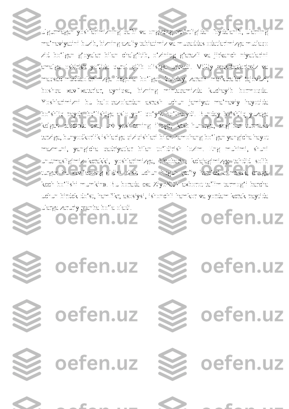 ulgurmagan   yoshlarimizning   qalbi   va   ongining   mo‘rtligidan   foydalanib,   ularning
ma’naviyatini buzib, bizning azaliy tabiatimiz va muqaddas odatlarimizga mutlaqo
zid   bo‘lgan   g‘oyalar   bilan   chalg‘itib,   o‘zining   g‘arazli   va   jirkanch   niyatlarini
amalga   oshirish   yo‘lida   qurol   qilib   olishga   urinadi.   Milliy   manfaatlarimiz   va
maqsad-muddaolarimizga   begona   bo‘lgan   bunday   zararli   mafkuralar   tajovuzi,
boshqa   xavf-xatarlar,   ayniqsa,   bizning   mintaqamizda   kuchayib   bormoqda.
Yoshlarimizni   bu   balo-qazolardan   asrash   uchun   jamiyat   ma’naviy   hayotida
bo‘shliq   paydo   bo‘lishiga   aslo   yo‘l   qo‘yib   bo‘lmaydi.   Bunday   bo‘shliq   yuzaga
kelgan   taqdirda   esa,   uni   yoshlarning   ilmga,   kasb-hunarga,   sog‘lom   turmush
tarziga, bunyodkorlik ishlariga qiziqishlari bilan hamohang bo‘lgan yangicha hayot
mazmuni,   yangicha   qadriyatlar   bilan   to‘ldirish   lozim.   Eng   muhimi,   shuni
unutmasligimiz   kerakki,   yoshlarimizga,   binobarin,   kelajagimizga   tahdid   solib
turgan   bu   xavflarning   oldini   olish   uchun   bugun   qat’iy   harakat   qilmasak,   ertaga
kech   bo‘lishi   mumkin».   Bu   borada   esa   ZiyoNET   axborot   ta’lim   tarmog‘i   barcha
uchun birdek do‘st, hamfikr, asosiysi,  ishonchli  hamkor  va yordam  kerak paytida
ularga zaruriy manba bo‘la oladi. 