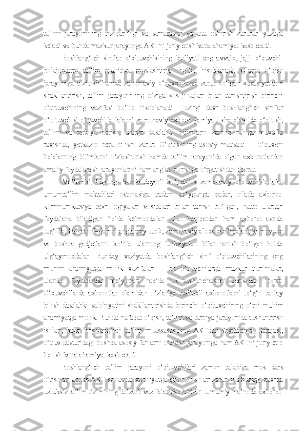 ta’lim   jarayonining   qiziqarliligi   va   samarasini   yanada   oshirish   zarurati   yuzaga
keladi va bunda mazkur jarayonga AKTni joriy etish katta ahamiyat kasb etadi.
Boshlang‘ich   sinflar   o‘qituvchisining   faoliyati   eng   avvalo,   jajji   o‘quvchi-
bolajonlarni   ta’lim   muhitiga   moslashtirish   bo‘lib   hisoblanadi.   Ularda   o‘qish
jarayoniga   qiziqish   hamda   zamonaviy   o‘quvchilarga   zarur   bo‘lgan   xususiyatlarni
shakllantirish,   ta’lim   jarayonining   o‘ziga   xos   jihatlari   bilan   tanishtirish   birinchi
o‘qituvchining   vazifasi   bo‘lib   hisoblanadi.   Hozirgi   davr   boshlang‘ich   sinflar
o‘qituvchisi   o‘quvchi-bolalarni   zamonaviy  axborot   jamiyati   sharoitlarida  o‘qitish,
ta’lim   va   tarbiya   berish,   ularga   dastlabki   bilimlarni   zamon   ruhiga   muvofiq
ravishda,   yetkazib   bera   bilishi   zarur.   O‘qitishning   asosiy   maqsadi   —   o‘quvchi
bolalarning   bilimlarni   o‘zlashtirish   hamda   ta’lim   jarayonida   olgan   axborotlardan
amaliy foydalanish jarayonlarini ham anglab borishga o‘rgatishdan iborat.
Ma’lumki,   bugungi   kunda   deyarli   ko‘pchilik   zamonaviy   o‘quvchi-bolalar
umumta’lim   maktab lari   ostonasiga   qadam   qo‘ygunga   qadar,   oilada   axborot-
kommunikatsiya   texnologiya lari   vositalari   bilan   tanish   bo‘lgan,   hatto   ulardan
foydalana   biladigan   holda   kelmoqdalar.   Ular   haqiqatdan   ham   axborot   asrida
tug‘ilib, hali atrof-olamni anglamay turib, zamonaviy aloqa qurilmalari, kompyuter
va   boshqa   gadjetlarni   ko‘rib,   ularning   funksiyalari   bilan   tanish   bo‘lgan   holda
ulg‘aymoqdalar.   Bunday   vaziyatda   boshlang‘ich   sinf   o‘qituvchilarining   eng
muhim   ahamiyatga   molik   vazifalari   —   bu   o‘quvchilarga   mazkur   qurilmalar,
ulardan   foydalanish   me’yorlari   haqida   ilk   tushunchalarni   berishdan   iborat.
O‘quvchilarda   axborotlar   olamidan   o‘zlariga   taalluqli   axborotlarni   to‘g‘ri   tanlay
bilish   dastlabki   salohiyatini   shakllantirishda   birinchi   o‘qituvchining   o‘rni   muhim
ahamiyatga molik. Bunda nafaqat o‘qish, ta’lim va tarbiya jarayonida tushuntirish
ishlari,   balki   boshlang‘ich   ta’lim   muassasasining   AKTdan   foydalanish   darajasi,
o‘quv dasturidagi boshqa asosiy fanlarni o‘qitish jarayoniga ham AKTni joriy etib
borish katta ahamiyat kasb etadi.
Boshlang‘ich   ta’lim   jarayoni   o‘qituvchilari   zamon   talabiga   mos   dars
o‘tishlari uchun AKT sohasida salohiyatga ega bo‘lishlari zarur. Bu hozirgi davrda
uzluksiz ta’lim tizimining dolzarb vazifalaridan biridir. Umumiy ma’noda axborot- 