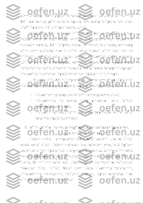 kommunikatsiya   texnologiyalari   sohasidagi   salohiyati   tushunchasida   insonning
AKT   savodxonligi,   ya’ni   kundalik   hayotida   ham,   kasbiy   faoliyatida   ham   undan
to‘g‘ri foydalana olish qobiliyati nazarda tutiladi.
Pedagogning   AKT   sohasidagi   bilimlari   salohiyati   ularning   ushbu   sohada
malaka   oshirish lari   orqali   amalga   oshiriladi.   Boshlang‘ich   sinflar   o‘qituvchilari
muntazam   ravishda,   AKT   bo‘yicha   malaka   oshirishlari,   shuningdek,   zamonaviy
ta’lim   tizimi   talablariga   muvofiq   bo‘lish   uchun   mustaqil   ta’lim   orqali   ham   o‘z
bilimlarini   oshirishlari   zarur.   Bundan   tashqari,   o‘qituvchilar   Internet   vositasida
turli   ilmiy-amaliy   konferensiyalar,   seminarlar   materiallari dan   foydalanishlari,
hamkorlar  bilan tajriba almashish maqsadida hozirgi  davrda kengayib borayotgan
o‘qituvchilar forumlaridan foydalanishlari ham foydadan holi bo‘lmaydi.
Shunday   qilib,   AKTni   joriy   etish   va   Internet   tarmog‘idan   foydalanish
o‘qituvchi kasbiy mutaxassislik sohasida quyidagi imkoniyatlarni taqdim etadi:
 o‘quvchilarning darsga qiziqishlarini oshirishga xizmat qiladi;
 o‘qituvchining   o‘z   kasbiga   ijodiy   yondashuvi   uchun   ko‘plab
imkoniyatlar taqdim etadi;
 o‘qituvchining mustaqil ta’lim olishi, masofaviy malaka oshirishi uchun
keng imkoniyatlar taqdim etadi.
2.   Ta’lim  tizimida Internet tarmog’i va elektron pochtadan foydalanish.
Elektron pochtani  q o’llash.
Elektron   pochta   -   kompyuterlar   orasida   xabar   uzatishni   Lokal   va   Global
asosda   tashkil   qiladi.   Elektron   pochtadan   fa q at   xabarlarni   emas,   balki   fayllarni
uzatish uchun ham foydalaniladi. Ular yordamida tezkor usulda bir yoki bir nechta
manzillar bilan axborot almashish mumkin. Elektron pochta qutilari soni 1997 yil
boshida   250   millionni   tashkil   etdi.   Elektron   ma’lumotlar   manzil   va   ma’lumotlar
mavzuidan   iborat     bo’ladi.   Manzil   q ismi   odatda   oluvchining   manzilgo h ini,
jo’natuvchining   manzilgo h ini,   ma’lumot   mavzuini,   fayllar   xabarlariga   ilova
q ilinuvchi axborotlarni o’z ichiga oladi. 