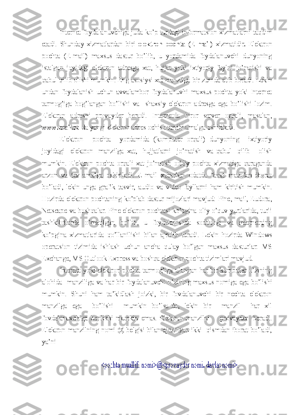 Internet foydalanuvchiga juda ko’p turdagi informatsion xizmatlarni taqdim
etadi.   Shunday   xizmatlardan   biri   elektron   pochta   (E-mail)   xizmatidir .   Elektron
pochta   (E-mail )   maxsus   dastur   bo’lib,   u   yordamida   foydalanuvchi   dunyoning
istalgan   joyidagi   elektron   adresga   xat,   hujjat   yoki   ixtiyoriy   faylni   jo’natishi   va
qabul qilib olishi mumkin. Eng asosiysi xat manzilga bir zumda etib boradi. Lekin
undan   foydalanish   uchun   avvalambor   foydalanuvhi   maxsus   pochta   yoki   Internet
tarmog’iga   bog’langan   bo’lishi   va     shaxsiy   elektron   adresga   ega   bo’lishi   lozim.
Elektron   adresni   provayder   beradi.   Internetda   biror   server   orqali,   masalan,
www.mail.ru  da yangi elektron adres ochish tartibi amalga oshiriladi.
Elektron     pochta     yordamida   (komputer   orqali)   dunyoning     ixtiyoriy
joyidagi     elektron     manzilga   xat,     hujjatlarni     jo’natish     va   qabul     qilib       olish
mumkin.   Elektron   pochta   orqali   xat   jo’natish   oddiy   pochta   xizmatiga   qaraganda
arzon   va   tez   amalga   oshiriladi.   E-mail   xabarlari   odatda   faqat   matndan   iborat
bo’ladi,   lekin   unga   grafik   tasvir,   audio   va   video   fayllarni   ham   kiritish   mumkin.
Hozirda elektron pochtaning ko’plab dastur-mijozlari mavjud: Pine, mail, Eudora,
Netscape va boshqalar. Pine elektron pochtasi ko’pgina oliy o’quv yurtlarida, turli
tashkilotlarda   o’rnatilgan   bo’lib,   u   foydalanishda   soddaligi   va   internetning
ko’pgina   xizmatlarida   qo’llanilishi   bilan   ajralib   turadi.   Lekin   hozirda   Windows
operatsion   tizimida   ishlash   uchun   ancha   qulay   bo’lgan   maxsus   dasturlar:   MS
Exchange, MS Outlook Express va boshqa elektron pochta tizimlari mavjud.
Internet yoki elektron pochta tarmog’iga ulangan har bir komputer o’zining
alohida   manziliga va har bir foydalanuvchi o’zining maxsus nomiga ega bo’lishi
mumkin.   Shuni   ham   ta’kidlash   joizki,   bir   fovdalanuvchi   bir   nechta   elektron
manzilga   ega     bo’lishi     mumkin   bo’lsa-da,   lekin   bir     manzil     har   xil
fovdalanuvchiga   berilishi   mumkin   emas.   Elektron   manzilni         provayder     beradi.
Elektron manzilning nomi @ belgisi bilan ajratilgan ikki   qismdan iborat bo’ladi,
ya’ni 