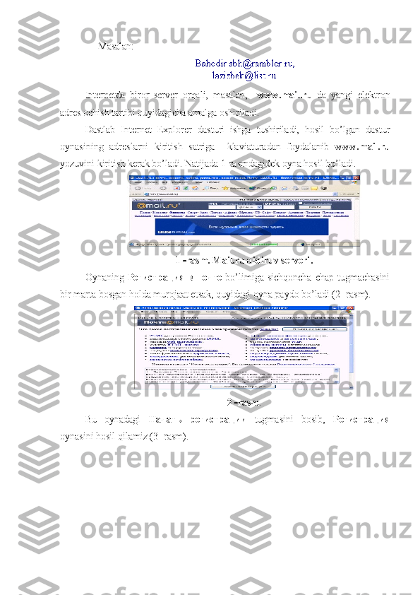 Masalan:  
Internetda   biror   server   orqali,   masalan,     www.mail.ru   da   yangi   elektron
adres ochish tartibi quyidagicha amalga oshiriladi.
Dastlab   Internet   Explorer   dasturi   ishga   tushiriladi,   hosil   bo’lgan   dastur
oynasining   adreslarni   kiritish   satriga     klaviaturadan   foydalanib   www.mail.ru
yozuvini kiritish kerak bo’ladi. Natijada 1  rasmdagidek oyna hosil bo’ladi.
1    rasm. Mail.ru qidiruv serveri .
Oynaning   Регистрация   в   почте   bo’limiga sichqoncha  chap tugmachasini
bir marta bosgan holda murojaat etsak, quyidagi oyna paydo bo’ladi (2    rasm). 
2    rasm . 
Bu   oynadagi   Начать   регистрации   tugmasini   bosib,   Регистрация
oynasini hosil qilamiz (3- rasm).  