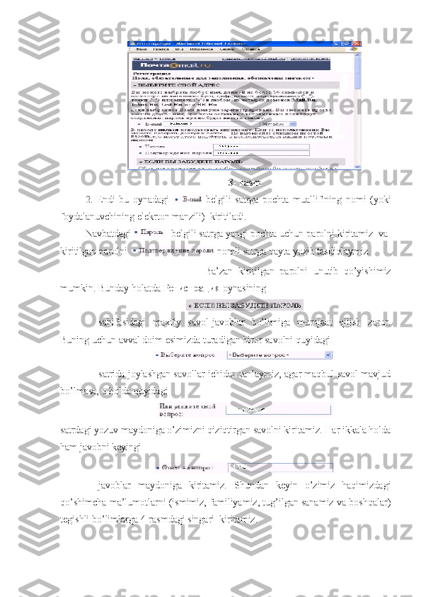 3- rasm
2.   Endi   bu   oynadagi  
  belgili   satrga   pochta   muallifining   nomi   ( yoki
foydalanuvchining   elekrton   manzili )   kiritiladi .
Navbatdagi    belgili satrga yangi pochta uchun parolni kiritamiz  va  
kiritilgan parolni  
  nomli satrga qayta yozib tasdiqlaymiz.
Ba’zan   kiritilgan   parolni   unutib   qo’yishimiz
mumkin. Bunday holatda  Регистрация  oynasining
sahifasidagi   maxfiy   savol  javoblar   bo’limiga   murojaat   qilish   zarur.
Buning uchun avval doim esimizda turadigan biror savolni quyidagi  
satrida joylashgan savollar ichidan tanlaymiz, agar maqbul savol mavjud
bo’lmasa, u holda quyidagi  
satrdagi yozuv maydoniga o’zimizni qiziqtirgan savolni kiritamiz.  Har ikkala holda
ham javobni keyingi
javoblar   maydoniga   kiritamiz.   Shundan   keyin   o’zimiz   haqimizdagi
qo’shimcha ma’lumotlarni (ismimiz, familiyamiz, tug’ilgan sanamiz va boshqalar)
tegishli bo’limlarga 4  rasmdagi singari  kiritamiz.  