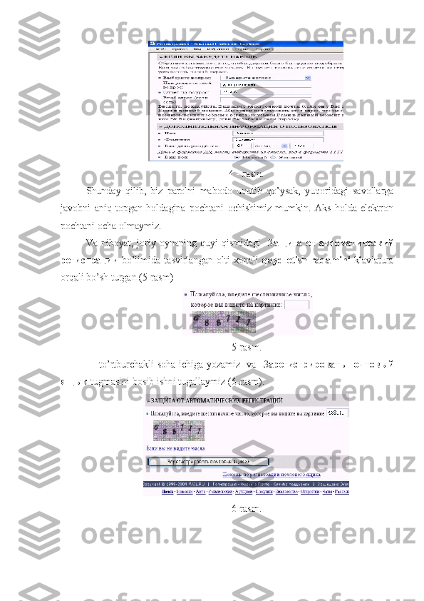 4     rasm.
Shunday   qilib,   biz   parolni   mabodo   unutib   qo’ysak,   yuqoridagi   savollarga
javobni   aniq   topgan   holdagina   pochtani   ochishimiz   mumkin.   Aks   holda   elektron
pochtani ocha olmaymiz.  
Va   nihoyat,   joriy   oynaning   quyi   qismidagi     Защита   от   автоматический
регистрации   bo’limida   tasvirlangan   olti   xonali   qayd   etish   raqamini   klaviatura
orqali bo’sh turgan (5-rasm)
 
5-rasm.
to’rtburchakli soha ichiga yozamiz   va    Зарегистрировать   почтовый
ящык  tugmasini bosib ishni tugallaymiz (6-rasm).  
6-rasm. 