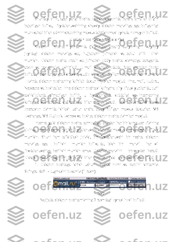 Shunday   qilib,   agar   yangi   pochta   ochish   jarayonida   barcha   amallar   to’g’ri
bajarilgan   bo’lsa,     foydalanuvchining   shaxsiy   elektron   manziliga   ega   bo’lganligi
munosabati bilan administratorning maxsus tabriknomasi oynada nomayon bo’ladi.
Electron pochtadan foydalanish
Elektron     pochta     yordamida   (komputer   orqali)   dunyoning     ixtiyoriy
joyidagi     elektron     manzilga   xat,     hujjatlarni     jo’natish     va   qabul     qilib       olish
mumkin.   Elektron   pochta   orqali   xat   jo’natish   oddiy   pochta   xizmatiga   qaraganda
arzon   va   tez   amalga   oshiriladi.   E-mail   xabarlari   odatda   faqat   matndan   iborat
bo’ladi,   lekin   unga   grafik   tasvir,   audio   va   video   fayllarni   ham   kiritish   mumkin.
Hozirda elektron pochtaning ko’plab dastur-mijozlari mavjud: Pine, mail, Eudora,
Netscape va boshqalar. Pine elektron pochtasi ko’pgina oliy o’quv yurtlarida, turli
tashkilotlarda   o’rnatilgan   bo’lib,   u   foydalanishda   soddaligi   va   internetning
ko’pgina   xizmatlarida   qo’llanilishi   bilan   ajralib   turadi.   Lekin   hozirda   Windows
operatsion   tizimida   ishlash   uchun   ancha   qulay   bo’lgan   maxsus   dasturlar:   MS
Exchange, MS Outlook Express va boshqa elektron pochta tizimlari mavjud.
Internet yoki elektron pochta tarmog’iga ulandan har bir komputer o’zining
alohida   manziliga va har bir foydalanuvchi o’zining maxsus nomiga ega bo’lishi
mumkin.   Shuni   ham   ta’kidlash   joizki,   bir   fovdalanuvchi   bir   nechta   elektron
manzilga   ega     bo’lishi     mumkin   bo’lsa-da,   lekin   bir     manzil     har   xil
fovdalanuvchiga   berilishi   mumkin   emas.   Elektron   manzilni         provayder     beradi.
Elektron manzilning nomi @ belgisi bilan ajratilgan ikki  qismdan iborat bo’ladi.
1.   Elektron   pochtaga   kirish   uchun     pochta   nomi   va   parolni   kiritamiz.
So’ngra  Войти  tugmasini bosamiz (1-rasm). 
1-rasm
Natijada elektron pochtamizning 2-rasmdagi oynasi hosil bo’ladi. 