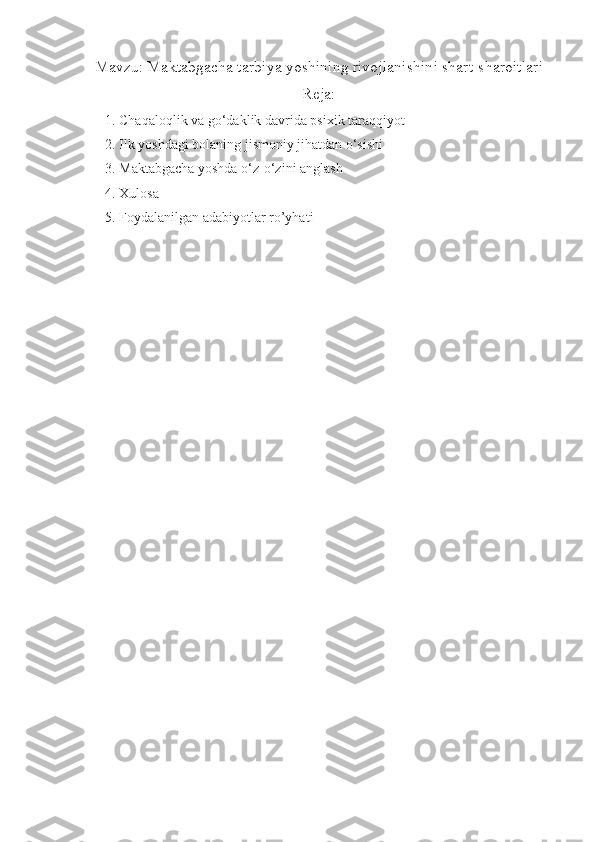Mavzu: Maktabgacha tarbiya yoshining rivojlanishini shart-sharoitlari
Reja:
1.  Chaqaloqlik va go‘daklik davrida psixik taraqqiyot 
2.  Ilk yoshdagi bolaning jismoniy jihatdan o‘sishi
3.  Maktabgacha yoshda o‘z-o‘zini anglash
4.  Xulosa
5.  Foydalanilgan adabiyotlar ro’yhati 