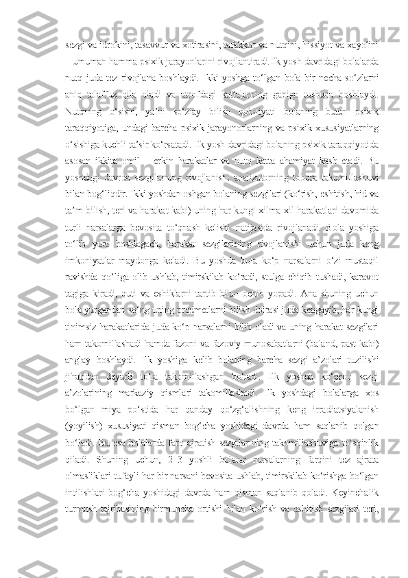 sezgi va idrokini, tasavvur va xotirasini, tafakkur va nutqini, hissiyot va xayolini
– umuman hamma psixik jarayonlarini rivojlantiradi.Ilk yosh davridagi bolalarda
nutq   juda   tez   rivojlana   boshlaydi.   Ikki   yoshga   to‘lgan   bola   bir   necha   so‘zlarni
aniq   talaffuz   qila   oladi   va   atrofdagi   kattalarning   gapiga   tushuna   boshlaydi.
Nutqning   o‘sishi,   ya’ni   so‘zlay   bilish   qobiliyati   bolaning   butun   psixik
taraqqiyotiga,   undagi   barcha   psixik   jarayonorlarning   va   psixik   xususiyatlarning
o‘sishiga kuchli ta’sir ko‘rsatadi. Ilk yosh davridagi bolaning psixik taraqqiyotida
asosan   ikkita   omil   –   erkin   harakatlar   va   nutq   katta   ahamiyat   kasb   etadi.   Bu
yoshdagi   davrda   sezgilarning   rivojlanishi   analizatorning   tobora   takomillashuvi
bilan bog‘liqdir. Ikki yoshdan oshgan bolaning sezgilari (ko‘rish, eshitish, hid va
ta’m bilish, teri va harakat kabi) uning har kungi xilma-xil harakatlari davomida
turli   narsalarga   bevosita   to‘qnash   kelishi   natijasida   rivojlanadi.   Bola   yoshiga
to‘lib   yura   boshlagach,   harakat   sezgilarining   rivojlanishi   uchun   juda   keng
imkoniyatlar   maydonga   keladi.   Bu   yoshda   bola   ko‘p   narsalarni   o‘zi   mustaqil
ravishda   qo‘liga   olib   ushlab,   timirskilab   ko‘radi,   stulga   chiqib   tushadi,   karavot
tagiga   kiradi,   quti   va   eshiklarni   tartib   bilan   ochib   yopadi.   Ana   shuning   uchun
bola yurgandan so‘ng uning predmetlarni bilish doirasi juda kengayib, har kungi
tinimsiz harakatlarida juda ko‘p narsalarni bilib oladi va uning harakat sezgilari
ham takomillashadi hamda fazoni va fazoviy munosabatlarni (baland, past kabi)
anglay   boshlaydi.   Ilk   yoshiga   kelib   bolaning   barcha   sezgi   a’zolari   tuzilishi
jihatidan   deyarli   to‘la   takomillashgan   bo‘ladi.   Ilk   yoshda   ko‘proq   sezgi
a’zolarining   markaziy   qismlari   takomillashadi.   Ilk   yoshdagi   bolalarga   xos
bo‘lgan   miya   po‘stida   har   qanday   qo‘zg‘alishning   keng   irradiatsiyalanish
(yoyilish)   xususiyati   qisman   bog‘cha   yoshidagi   davrda   ham   saqlanib   qolgan
bo‘ladi.   Bu   esa   bolalarda   farq   ajratish   sezgilarining   takomillashuviga   to‘sqinlik
qiladi.   Shuning   uchun,   2–3   yoshli   bolalar   narsalarning   farqini   tez   ajrata
olmasliklari tufayli har bir narsani bevosita ushlab, timirskilab ko‘rishga bo‘lgan
intilishlari   bog‘cha   yoshidagi   davrda   ham   qisman   saqlanib   qoladi.   Keyinchalik
turmush   tajribasining   birmuncha   ortishi   bilan   ko‘rish   va   eshitish   sezgilari   teri, 